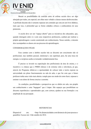 Buscar as possibilidades de conexão entre as esferas sociais deve ser algo
almejado por todos, em especial, um olhar mais voltado a classes menos desfavorecidas.
A profissão docente não é somente repassar um conteúdo que esta em um livro didático,
mais que isso, é primordial que se forme cidadãos críticos e conhecedores de seus
potenciais.
A escola deve ser um “espaço aberto” para as iniciativas dos educandos, que,
quando interagem entre si e com seus respectivos professores, acabam por realizar a
própria aprendizagem e assim construindo um conhecimento. Nesse sentido, o docente
deve acompanhar os alunos em seu processo de aprendizagem.
CONSIDERAÇOES FINAIS
Esse contato com o âmbito escolar trás ao discente um crescimento não só
profissional, mas também pessoal, intelectual e ate espiritual, pois, há uma troca de
energia e a recíproca acaba se tornando verdadeiramente boa.
É preciso se investir na capacitação dos profissionais da área de ensino, e o
incentivo e a chance que o PIBID oferece é de extrema valia e relevância, já que,
através do Programa obtém-se a oportunidade de colocar toda a teoria exposta na
universidade em pleno funcionamento na sala de aula, o que faz com que o futuro
professor tenha uma visão mais aberta e ampla para seu modo de como fazer, repassar e
ensinar o seu aluno de forma concisa e coerente.
As condições, possibilidades e perspectivas que se obtêm em sala, nos propõe
um conhecimento e uma “bagagem” que é impar. São espaços que possibilitam ao
discente experiências e aprendizados que, com certeza, ajudara na sua formação e na
amplitude de sua percepção .
REFERENCIAS
Disponível em: <http://br.distanciacidades.com/distancia-de-joao-pessoa-a-
guarabira>Acesso em: 12de outubro de 2014.
 