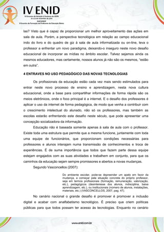 las? Visto que é capaz de proporcionar um melhor aproveitamento das ações em
sala de aula. Porém, a perspectiva tecnológica em relação ao campo educacional
indo do livro e do quadro de giz à sala de aula informatizada ou on-line, leva o
professor a enfrentar um novo paradigma, deixando-o inseguro neste novo desafio
educacional de incorporar as mídias no âmbito escolar. Talvez sejamos ainda os
mesmos educadores, mas certamente, nossos alunos já não são os mesmos, “estão
em outra”.
4 ENTRAVES NO USO PEDAGÓGICO DAS NOVAS TECNOLOGIAS
Os profissionais da educação estão cada vez mais sendo estimulados para
entrar neste novo processo de ensino e aprendizagem, nesta nova cultura
educacional, onde a base para compartilhar informações de forma rápida são os
meios eletrônicos, onde o foco principal é a internet. E o desafio dos professores é
aplicar o uso da internet de forma pedagógica, de modo que venha a contribuir com
o crescimento intelectual do alunado, não só os professores, mas também as
escolas estarão enfrentando este desafio neste século, que pode apresentar uma
concepção socializadora da informação.
Educação não é baseada somente apenas à sala de aula com o professor.
Existe toda uma estrutura que permite que a mesma funcione, juntamente com toda
uma equipe de funcionários, que proporcionam condições necessárias para
professores e alunos interajam numa transmissão de conhecimentos e troca de
experiências. É de suma importância que todos que fazem parte dessa equipe
estejam engajados com as suas atividades e trabalhem em conjunto, para que os
caminhos da educação sejam sempre promissores e abertos a novas mudanças.
Segundo Vasconcellos (2007):
Do ambiente escolar, pode-se depreender um apelo em favor da
mudança, a começar pela situação concreta do próprio professor,
seja em termos profissionais (formação, remuneração, valorização,
etc.), pedagógicos (desinteresse dos alunos, indisciplina, baixa
aprendizagem, etc.), ou institucionais (número de alunos, instalações,
materiais, etc.) (VASCONCELLOS, 2007, pag. 47).
No cenário nacional o grande desafio é promover é promover a inclusão
digital e acabar com analfabetismo tecnológico. É preciso que criem políticas
públicas para que todos possam ter acesso às tecnologias. Enquanto no cenário
 