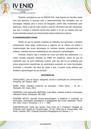 Portanto, percebemos que na EEEFM Prof. José Soares de Carvalho existe
uma boa estrutura e recursos para o desenvolvimento das atividades com as
tecnologias voltadas para o ensino de Geografia, porém falta investimento para
efetivá-las. Tanto a sala de vídeo quanto a sala de Informática são bem espaçosas,
que com o cuidado e empenho devido elas podem a vir ser um espaço para que
novas atividades possam ser desenvolvidas pelos professores e alunos.
6 CONSIDERAÇÕES FINAIS
Diante do que foi exposto mediante as reflexões que permeiam a temática
caracterizada neste artigo, evidencia-se a urgência em se colocar em prática a
implementação das novas tecnologias no cotidiano escolar, principalmente nas
públicas, inserindo recursos metodológicos que propiciam a aprendizagem.
Portanto, embora haja a vontade de inovar por parte dos professores, e a
nossa vontade enquanto bolsistas do PIBID em auxiliá-los, diante do que foi
explanado aqui, se torna totalmente inviável, visto que não há um ambiente que
possa proporcionar experiências de aprendizado associado as novas tecnologias.
Contundo, o educador não deve se conter a isso, e buscar novas práticas que
facilitem a aprendizagem do seu alunado.
REFERÊNCIAS
CAVALCANTI, Lana de Souza. Geografia, escola e construção de conhecimentos.
Campinas, SP: Papirus, 2003.
DEMO, Pedro. Desafios modernos da educação / Pedro Demo. – 16. ed. –
Petrópolis, RJ: Vozes, 2010.
PEDROSO, Leda Aparecida; BERTONI, Lucia Mara. Indústria Cultural e Educação:
reflexões críticas. Araraquara: JM, 2002.
PFROMM NETTO, Samuel. Ensino-aprendizagem à distância e revolução na
informação: implicações psicológicas e pedagógicas das novas realidades. Psicol.
Esc. Educ. (Impr.), Campinas, v. 3, n. 1, 1999.
VASCONCELLOS, Celso dos Santos. Para onde vai o Professor? Resgate do
Professor como Sujeito de Transformação. 12ª ed / Celso dos S. Vasconcellos. São
Paulo: Libertad, 2007. (Coleção Subsídios Pedagógicos do Libertad; v. 1)
 
