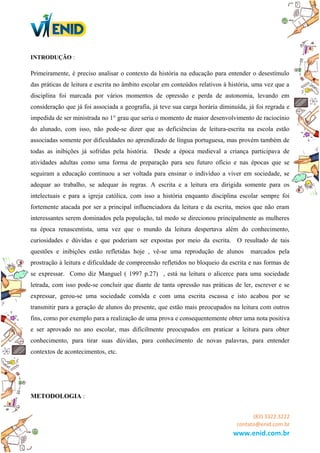 INTRODUÇÃO :
Primeiramente, é preciso analisar o contexto da história na educação para entender o desestímulo
das práticas de leitura e escrita no âmbito escolar em conteúdos relativos à história, uma vez que a
disciplina foi marcada por vários momentos de opressão e perda de autonomia, levando em
consideração que já foi associada a geografia, já teve sua carga horária diminuída, já foi regrada e
impedida de ser ministrada no 1° grau que seria o momento de maior desenvolvimento de raciocínio
do alunado, com isso, não pode-se dizer que as deficiências de leitura-escrita na escola estão
associadas somente por dificuldades no aprendizado de língua portuguesa, mas provém também de
todas as inibições já sofridas pela história. Desde a época medieval a criança participava de
atividades adultas como uma forma de preparação para seu futuro ofício e nas épocas que se
seguiram a educação continuou a ser voltada para ensinar o indivíduo a viver em sociedade, se
adequar ao trabalho, se adequar às regras. A escrita e a leitura era dirigida somente para os
intelectuais e para a igreja católica, com isso a história enquanto disciplina escolar sempre foi
fortemente atacada por ser a principal influenciadora da leitura e da escrita, meios que não eram
interessantes serem dominados pela população, tal medo se direcionou principalmente as mulheres
na época renascentista, uma vez que o mundo da leitura despertava além do conhecimento,
curiosidades e dúvidas e que poderiam ser expostas por meio da escrita. O resultado de tais
questões e inibições estão refletidas hoje , vê-se uma reprodução de alunos marcados pela
prostração à leitura e dificuldade de compreensão refletidos no bloqueio da escrita e nas formas de
se expressar. Como diz Manguel ( 1997 p.27) , está na leitura o alicerce para uma sociedade
letrada, com isso pode-se concluir que diante de tanta opressão nas práticas de ler, escrever e se
expressar, gerou-se uma sociedade comôda e com uma escrita escassa e isto acabou por se
transmitir para a geração de alunos do presente, que estão mais preocupados na leitura com outros
fins, como por exemplo para a realização de uma prova e consequentemente obter uma nota positiva
e ser aprovado no ano escolar, mas dificilmente preocupados em praticar a leitura para obter
conhecimento, para tirar suas dúvidas, para conhecimento de novas palavras, para entender
contextos de acontecimentos, etc.
METODOLOGIA :
(83) 3322.3222
contato@enid.com.br
www.enid.com.br
 