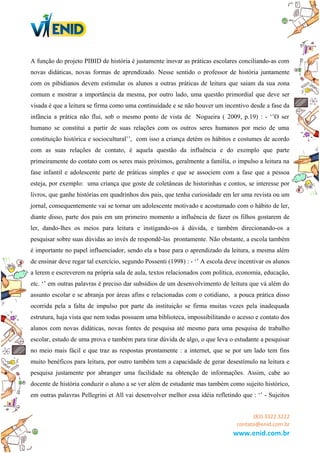 A função do projeto PIBID de história é justamente inovar as práticas escolares conciliando-as com
novas didáticas, novas formas de aprendizado. Nesse sentido o professor de história juntamente
com os pibidianos devem estimular os alunos a outras práticas de leitura que saiam da sua zona
comum e mostrar a importância da mesma, por outro lado, uma questão primordial que deve ser
visada é que a leitura se firma como uma continuidade e se não houver um incentivo desde a fase da
infância a prática não flui, sob o mesmo ponto de vista de Nogueira ( 2009, p.19) : - ‘’O ser
humano se constitui a partir de suas relações com os outros seres humanos por meio de uma
constituição histórica e sociocultural’’, com isso a criança detém os hábitos e costumes de acordo
com as suas relações de contato, é aquela questão da influência e do exemplo que parte
primeiramente do contato com os seres mais próximos, geralmente a família, o impulso a leitura na
fase infantil e adolescente parte de práticas simples e que se associem com a fase que a pessoa
esteja, por exemplo: uma criança que goste de coletâneas de historinhas e contos, se interesse por
livros, que ganhe histórias em quadrinhos dos pais, que tenha curiosidade em ler uma revista ou um
jornal, consequentemente vai se tornar um adolescente motivado e acostumado com o hábito de ler,
diante disso, parte dos pais em um primeiro momento a influência de fazer os filhos gostarem de
ler, dando-lhes os meios para leitura e instigando-os à dúvida, e também direcionando-os a
pesquisar sobre suas dúvidas ao invés de respondê-las prontamente. Não obstante, a escola também
é importante no papel influenciador, sendo ela a base para o aprendizado da leitura, a mesma além
de ensinar deve regar tal exercício, segundo Possenti (1998) : - ‘’ A escola deve incentivar os alunos
a lerem e escreverem na própria sala de aula, textos relacionados com política, economia, educação,
etc. ‘’ em outras palavras é preciso dar subsídios de um desenvolvimento de leitura que vá além do
assunto escolar e se abranja por áreas afins e relacionadas com o cotidiano, a pouca prática disso
ocorrida pela a falta de impulso por parte da instituição se firma muitas vezes pela inadequada
estrutura, haja vista que nem todas possuem uma biblioteca, impossibilitando o acesso e contato dos
alunos com novas didáticas, novas fontes de pesquisa até mesmo para uma pesquisa de trabalho
escolar, estudo de uma prova e também para tirar dúvida de algo, o que leva o estudante a pesquisar
no meio mais fácil e que traz as respostas prontamente : a internet, que se por um lado tem fins
muito benéficos para leitura, por outro também tem a capacidade de gerar desestímulo na leitura e
pesquisa justamente por abranger uma facilidade na obtenção de informações. Assim, cabe ao
docente de história conduzir o aluno a se ver além de estudante mas também como sujeito histórico,
em outras palavras Pellegrini et All vai desenvolver melhor essa idéia refletindo que : ‘’ - Sujeitos
(83) 3322.3222
contato@enid.com.br
www.enid.com.br
 