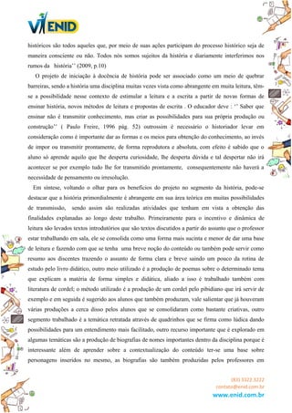 históricos são todos aqueles que, por meio de suas ações participam do processo histórico seja de
maneira consciente ou não. Todos nós somos sujeitos da história e diariamente interferimos nos
rumos da história’’ (2009, p.10)
O projeto de iniciação à docência de história pode ser associado como um meio de quebrar
barreiras, sendo a história uma disciplina muitas vezes vista como abrangente em muita leitura, têm-
se a possibilidade nesse contexto de estimular a leitura e a escrita a partir de novas formas de
ensinar história, novos métodos de leitura e propostas de escrita . O educador deve : ‘’ Saber que
ensinar não é transmitir conhecimento, mas criar as possibilidades para sua própria produção ou
construção’’ ( Paulo Freire, 1996 pág. 52) outrossim é necessário o historiador levar em
consideração como é importante dar as formas e os meios para obtenção do conhecimento, ao invés
de impor ou transmitir prontamente, de forma reprodutora e absoluta, com efeito é sabido que o
aluno só aprende aquilo que lhe desperta curiosidade, lhe desperta dúvida e tal despertar não irá
acontecer se por exemplo tudo lhe for transmitido prontamente, consequentemente não haverá a
necessidade de pensamento ou irresolução.
Em síntese, voltando o olhar para os benefícios do projeto no segmento da história, pode-se
destacar que a história primordialmente é abrangente em sua área teórica em muitas possibilidades
de transmissão, sendo assim são realizadas atividades que tenham em vista a obtenção das
finalidades explanadas ao longo deste trabalho. Primeiramente para o incentivo e dinâmica de
leitura são levados textos introdutórios que são textos discutidos a partir do assunto que o professor
estar trabalhando em sala, ele se consolida como uma forma mais sucinta e menor de dar uma base
de leitura e fazendo com que se tenha uma breve noção do conteúdo ou também pode servir como
resumo aos discentes trazendo o assunto de forma clara e breve saindo um pouco da rotina de
estudo pelo livro didático, outro meio utilizado é a produção de poemas sobre o determinado tema
que explicam a matéria de forma simples e didática, aliado a isso é trabalhado também com
literatura de cordel; o método utilizado é a produção de um cordel pelo pibidiano que irá servir de
exemplo e em seguida é sugerido aos alunos que também produzam, vale salientar que já houveram
várias produções a cerca disso pelos alunos que se consolidaram como bastante criativas, outro
segmento trabalhado é a temática retratada através de quadrinhos que se firma como lúdica dando
possibilidades para um entendimento mais facilitado, outro recurso importante que é explorado em
algumas temáticas são a produção de biografias de nomes importantes dentro da disciplina porque é
interessante além de aprender sobre a contextualização do conteúdo ter-se uma base sobre
personagens inseridos no mesmo, as biografias são também produzidas pelos professores em
(83) 3322.3222
contato@enid.com.br
www.enid.com.br
 
