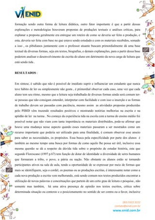 formação sendo outra forma de leitura didática, outro fator importante é que a partir dessas
explorações e metodologias houveram propostas de produções textuais e análises críticas, para
explanar a proposta geralmente era entregue um roteiro de como se deveria ser feito a produção, e
esta, deveria ser feita com base no que estava sendo estudado e com os materiais recebidos, somado
a isso , os pibidianos juntamente com o professor atuante buscam primordialmente dá uma base
textual de diversas formas, seja em textos, biografias, e demais explanações, para a partir dessa base
poderem analisar o desenvolvimento da escrita do aluno em detrimento da nova carga de leitura que
está sendo tida .
RESULTADOS :
Em síntese, é sabido que não é possível de imediato suprir e influenciar um estudante que nunca
teve hábito de ler ou simplesmente não gosta , é primordial observar cada caso, uma vez que cada
aluno tem seu ritmo, mesmo que a leitura seja trabalhada de diversas formas ainda será comum ter-
se pessoas que não consigam entender, interpretar com facilidade e com isso a inserção e as formas
de trabalho devem ser passadas com paciência, mesmo assim as atividades propostas produzidas
pelo PIBID vêm trazendo resultados positivos e mostrando notórias melhorias na escrita e na
aptidão de ler na turma . No começo da experiência tida na escola com a turma do ensino médio foi
possível notar que não viam com tanta importância os materiais distribuídos, pode-se afirmar que
houve uma mudança nesse aspecto quando esses materiais passaram a ser mostrados como um
recurso importante que poderia ser utilizado para uma finalidade, é comum observar esse anseio
para saber as necessidades, os propósitos. Essa busca pela especificidade por parte dos alunos é
também ao mesmo tempo uma busca por formas de como aquilo lhe possa ser útil, inclusive essa
mesma questão se dá a respeito da dúvida tida sobre o propósito de estudar história, esta que
segundo Florescano (1997 p.67) tem função de dotar de identidade a diversidade de seres humanos
que formaram a tribo, o povo, a pátria ou nação. Não obstante os alunos estão se tornando
participantes ativos na sala de aula, tendo a oportunidade de se expressar por meio de formas que
mais se identifiquem, seja o cordel, os poemas ou as produções escritas, é interessante notar como a
cada nova produção a escrita vem melhorando, está sendo comum nos textos produzidos encontrar a
utilização de novas palavras e conceituações que partem de um certo grau de leitura e pesquisa , não
somente mas também, há uma ativa presença de opinião nos textos escritos, crítica sobre
determinada situação ou contexto e o posicionamento no sentido de ser contra ou a favor, inclusive
(83) 3322.3222
contato@enid.com.br
www.enid.com.br
 
