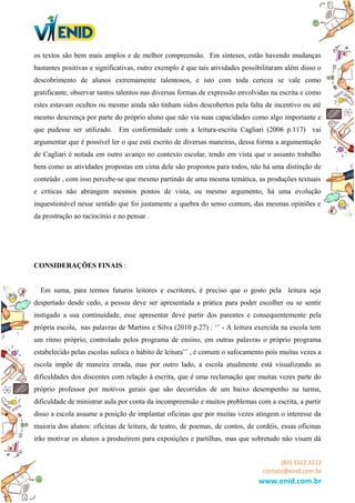 os textos são bem mais amplos e de melhor compreensão. Em sínteses, estão havendo mudanças
bastantes positivas e significativas, outro exemplo é que tais atividades possibilitaram além disso o
descobrimento de alunos extremamente talentosos, e isto com toda certeza se vale como
gratificante, observar tantos talentos nas diversas formas de expressão envolvidas na escrita e como
estes estavam ocultos ou mesmo ainda não tinham sidos descobertos pela falta de incentivo ou até
mesmo descrença por parte do próprio aluno que não via suas capacidades como algo importante e
que pudesse ser utilizado. Em conformidade com a leitura-escrita Cagliari (2006 p.117) vai
argumentar que é possível ler o que está escrito de diversas maneiras, dessa forma a argumentação
de Cagliari é notada em outro avanço no contexto escolar, tendo em vista que o assunto trabalho
bem como as atividades propostas em cima dele são propostos para todos, não há uma distinção de
conteúdo , com isso percebe-se que mesmo partindo de uma mesma temática, as produções textuais
e críticas não abrangem mesmos pontos de vista, ou mesmo argumento, há uma evolução
inquestionável nesse sentido que foi justamente a quebra do senso comum, das mesmas opiniões e
da prostração ao raciocínio e no pensar .
CONSIDERAÇÕES FINAIS :
Em suma, para termos futuros leitores e escritores, é preciso que o gosto pela leitura seja
despertado desde cedo, a pessoa deve ser apresentada a prática para poder escolher ou se sentir
instigado a sua continuidade, esse apresentar deve partir dos parentes e consequentemente pela
própria escola, nas palavras de Martins e Silva (2010 p.27) : ‘’ - A leitura exercida na escola tem
um ritmo próprio, controlado pelos programa de ensino, em outras palavras o próprio programa
estabelecido pelas escolas sufoca o hábito de leitura’’ , é comum o sufocamento pois muitas vezes a
escola impõe de maneira errada, mas por outro lado, a escola atualmente está visualizando as
dificuldades dos discentes com relação à escrita, que é uma reclamação que muitas vezes parte do
próprio professor por motivos gerais que são decorridos de um baixo desempenho na turma,
dificuldade de ministrar aula por conta da incompreensão e muitos problemas com a escrita, a partir
disso a escola assume a posição de implantar oficinas que por muitas vezes atingem o interesse da
maioria dos alunos: oficinas de leitura, de teatro, de poemas, de contos, de cordéis, essas oficinas
irão motivar os alunos a produzirem para exposições e partilhas, mas que sobretudo não visam dá
(83) 3322.3222
contato@enid.com.br
www.enid.com.br
 