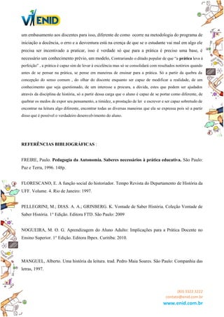 um embasamento aos discentes para isso, diferente de como ocorre na metodologia do programa de
iniciação a docência, o erro e a desventura está na crença de que se o estudante vai mal em algo ele
precisa ser incentivado a praticar, isso é verdade só que para a prática é preciso uma base, é
necessário um conhecimento prévio, um modelo, Contrariando o ditado popular de que “a prática leva à
perfeição” , a prática é capaz sim de levar à excelência mas só se consolidará com resultados notórios quando
antes de se pensar na prática, se pense em maneiras de ensinar para a prática. Só a partir da quebra da
concepção do senso comum , do olhar do discente enquanto ser capaz de modificar a realidade, de um
conhecimento que seja questionado, de um interesse a procura, a dúvida, estes que podem ser ajudados
através da disciplina de história, só a partir dessa carga que o aluno é capaz de se portar como diferente, de
quebrar os medos de expor seu pensamento, a timidez, a prostação de ler e escrever e ser capaz sobretudo de
encontrar na leitura algo diferente, encontrar todas as diversas maneiras que ela se expressa pois só a partir
disso que é possível o verdadeiro desenvolvimento do aluno.
REFERÊNCIAS BIBLIOGRÁFICAS :
FREIRE, Paulo. Pedagogia da Autonomia. Saberes necessários à prática educativa. São Paulo:
Paz e Terra, 1996. 148p.
FLORESCANO, E. A função social do historiador. Tempo Revista do Departamento de História da
UFF. Volume. 4. Rio de Janeiro: 1997.
PELLEGRINI, M.; DIAS. A. A.; GRINBERG. K. Vontade de Saber História. Coleção Vontade de
Saber História. 1° Edição. Editora FTD. São Paulo: 2009
NOGUEIRA, M. O. G. Aprendizagem do Aluno Adulto: Implicações para a Prática Docente no
Ensino Superior. 1° Edição. Editora Ibpex. Curitiba: 2010.
MANGUEL, Alberto. Uma história da leitura. trad. Pedro Maia Soares. São Paulo: Companhia das
letras, 1997.
(83) 3322.3222
contato@enid.com.br
www.enid.com.br
 