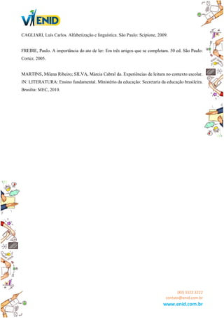 CAGLIARI, Luís Carlos. Alfabetização e linguística. São Paulo: Scipione, 2009.
FREIRE, Paulo. A importância do ato de ler: Em três artigos que se completam. 50 ed. São Paulo:
Cortez, 2005.
MARTINS, Milena Ribeiro; SILVA, Márcia Cabral da. Experiências de leitura no contexto escolar.
IN: LITERATURA: Ensino fundamental. Ministério da educação: Secretaria da educação brasileira.
Brasília: MEC, 2010.
(83) 3322.3222
contato@enid.com.br
www.enid.com.br
 