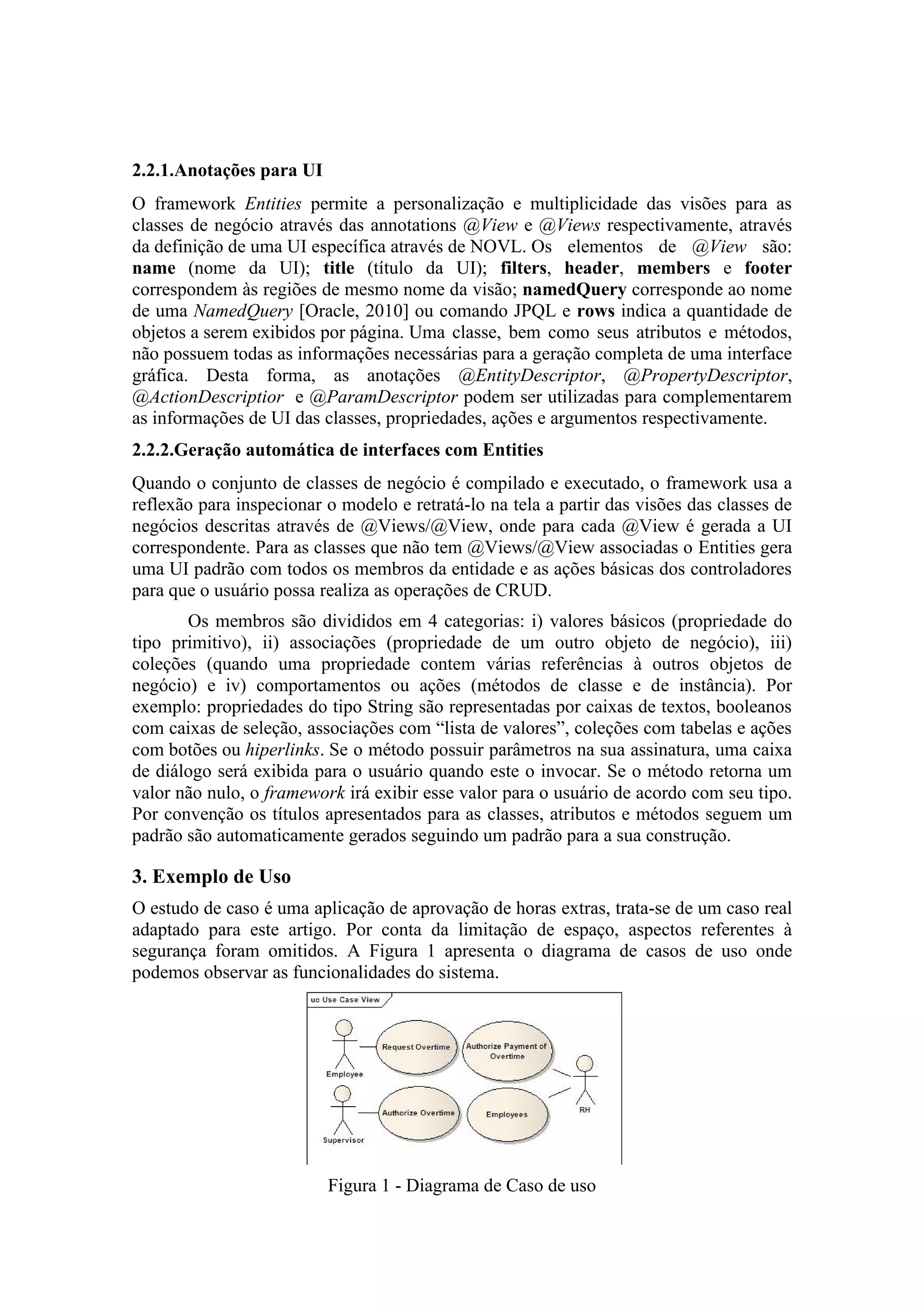 2.2.1.Anotações para UI
O framework Entities permite a personalização e multiplicidade das visões para as
classes de negócio através das annotations @View e @Views respectivamente, através
da definição de uma UI específica através de NOVL. Os elementos de @View são:
name (nome da UI); title (título da UI); filters, header, members e footer
correspondem às regiões de mesmo nome da visão; namedQuery corresponde ao nome
de uma NamedQuery [Oracle, 2010] ou comando JPQL e rows indica a quantidade de
objetos a serem exibidos por página. Uma classe, bem como seus atributos e métodos,
não possuem todas as informações necessárias para a geração completa de uma interface
gráfica. Desta forma, as anotações @EntityDescriptor, @PropertyDescriptor,
@ActionDescriptior e @ParamDescriptor podem ser utilizadas para complementarem
as informações de UI das classes, propriedades, ações e argumentos respectivamente.
2.2.2.Geração automática de interfaces com Entities
Quando o conjunto de classes de negócio é compilado e executado, o framework usa a
reflexão para inspecionar o modelo e retratá-lo na tela a partir das visões das classes de
negócios descritas através de @Views/@View, onde para cada @View é gerada a UI
correspondente. Para as classes que não tem @Views/@View associadas o Entities gera
uma UI padrão com todos os membros da entidade e as ações básicas dos controladores
para que o usuário possa realiza as operações de CRUD.
Os membros são divididos em 4 categorias: i) valores básicos (propriedade do
tipo primitivo), ii) associações (propriedade de um outro objeto de negócio), iii)
coleções (quando uma propriedade contem várias referências à outros objetos de
negócio) e iv) comportamentos ou ações (métodos de classe e de instância). Por
exemplo: propriedades do tipo String são representadas por caixas de textos, booleanos
com caixas de seleção, associações com “lista de valores”, coleções com tabelas e ações
com botões ou hiperlinks. Se o método possuir parâmetros na sua assinatura, uma caixa
de diálogo será exibida para o usuário quando este o invocar. Se o método retorna um
valor não nulo, o framework irá exibir esse valor para o usuário de acordo com seu tipo.
Por convenção os títulos apresentados para as classes, atributos e métodos seguem um
padrão são automaticamente gerados seguindo um padrão para a sua construção.
3. Exemplo de Uso
O estudo de caso é uma aplicação de aprovação de horas extras, trata-se de um caso real
adaptado para este artigo. Por conta da limitação de espaço, aspectos referentes à
segurança foram omitidos. A Figura 1 apresenta o diagrama de casos de uso onde
podemos observar as funcionalidades do sistema.
Figura 1 - Diagrama de Caso de uso
 
