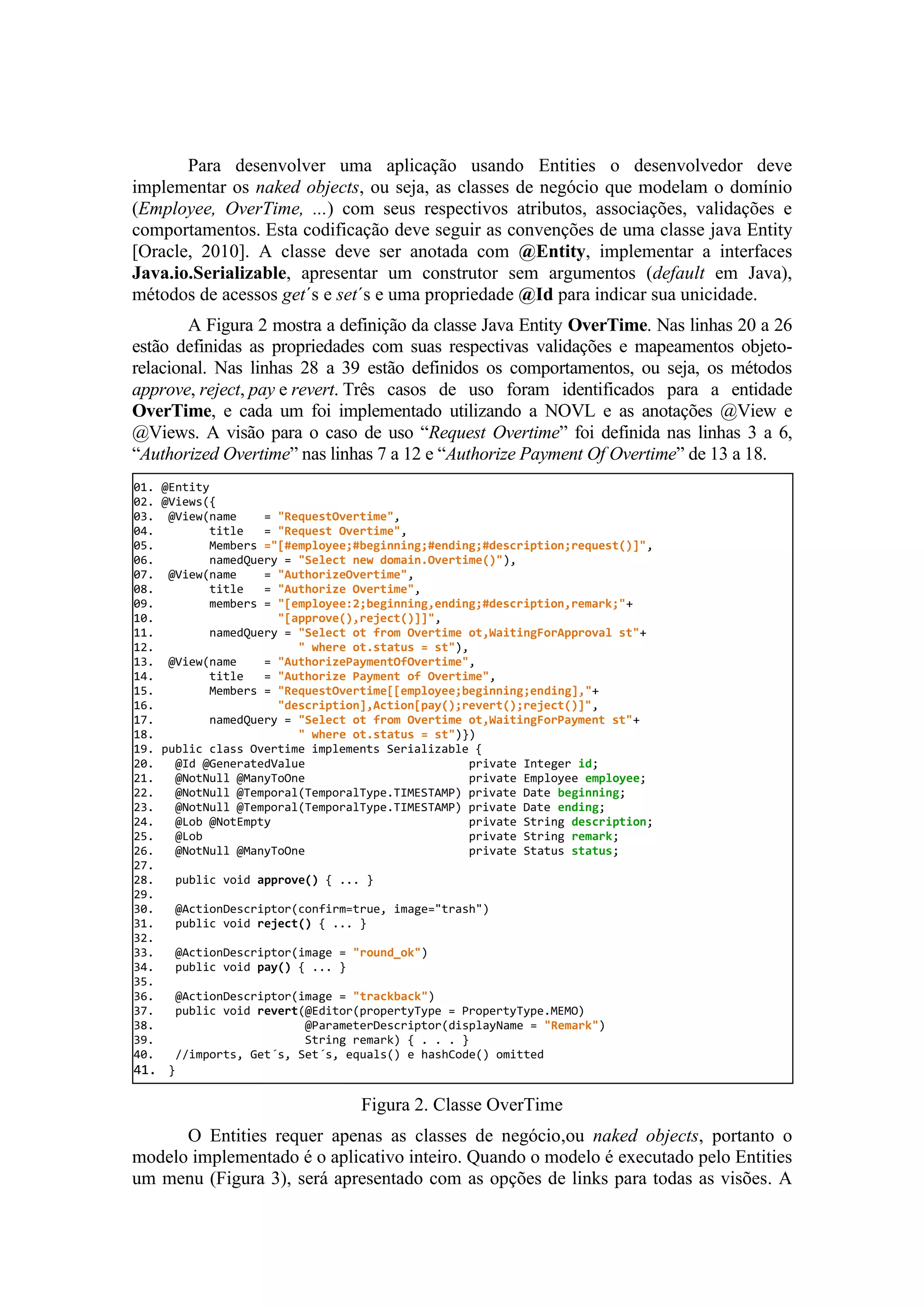 Para desenvolver uma aplicação usando Entities o desenvolvedor deve
implementar os naked objects, ou seja, as classes de negócio que modelam o domínio
(Employee, OverTime, ...) com seus respectivos atributos, associações, validações e
comportamentos. Esta codificação deve seguir as convenções de uma classe java Entity
[Oracle, 2010]. A classe deve ser anotada com @Entity, implementar a interfaces
Java.io.Serializable, apresentar um construtor sem argumentos (default em Java),
métodos de acessos get´s e set´s e uma propriedade @Id para indicar sua unicidade.
A Figura 2 mostra a definição da classe Java Entity OverTime. Nas linhas 20 a 26
estão definidas as propriedades com suas respectivas validações e mapeamentos objeto-
relacional. Nas linhas 28 a 39 estão definidos os comportamentos, ou seja, os métodos
approve, reject, pay e revert. Três casos de uso foram identificados para a entidade
OverTime, e cada um foi implementado utilizando a NOVL e as anotações @View e
@Views. A visão para o caso de uso “Request Overtime” foi definida nas linhas 3 a 6,
“Authorized Overtime” nas linhas 7 a 12 e “Authorize Payment Of Overtime” de 13 a 18.
Figura 2. Classe OverTime
O Entities requer apenas as classes de negócio,ou naked objects, portanto o
modelo implementado é o aplicativo inteiro. Quando o modelo é executado pelo Entities
um menu (Figura 3), será apresentado com as opções de links para todas as visões. A
01. @Entity
02. @Views({
03. @View(name = "RequestOvertime",
04. title = "Request Overtime",
05. Members ="[#employee;#beginning;#ending;#description;request()]",
06. namedQuery = "Select new domain.Overtime()"),
07. @View(name = "AuthorizeOvertime",
08. title = "Authorize Overtime",
09. members = "[employee:2;beginning,ending;#description,remark;"+
10. "[approve(),reject()]]",
11. namedQuery = "Select ot from Overtime ot,WaitingForApproval st"+
12. " where ot.status = st"),
13. @View(name = "AuthorizePaymentOfOvertime",
14. title = "Authorize Payment of Overtime",
15. Members = "RequestOvertime[[employee;beginning;ending],"+
16. "description],Action[pay();revert();reject()]",
17. namedQuery = "Select ot from Overtime ot,WaitingForPayment st"+
18. " where ot.status = st")})
19. public class Overtime implements Serializable {
20. @Id @GeneratedValue private Integer id;
21. @NotNull @ManyToOne private Employee employee;
22. @NotNull @Temporal(TemporalType.TIMESTAMP) private Date beginning;
23. @NotNull @Temporal(TemporalType.TIMESTAMP) private Date ending;
24. @Lob @NotEmpty private String description;
25. @Lob private String remark;
26. @NotNull @ManyToOne private Status status;
27.
28. public void approve() { ... }
29.
30. @ActionDescriptor(confirm=true, image="trash")
31. public void reject() { ... }
32.
33. @ActionDescriptor(image = "round_ok")
34. public void pay() { ... }
35.
36. @ActionDescriptor(image = "trackback")
37. public void revert(@Editor(propertyType = PropertyType.MEMO)
38. @ParameterDescriptor(displayName = "Remark")
39. String remark) { . . . }
40. //imports, Get´s, Set´s, equals() e hashCode() omitted
41. }
 