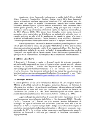 Atualmente, vários frameworks implementam o padrão Naked Obejcts (Naked
Objects Framework, Domain Object Explorer, JMatter, Apache ISIS). Estes frameworks
seguem a filosofia de interfaces “expressivas” através de OOUI onde somente uma UI é
gerada para cada objeto de negócio. Adicionalmente, nenhum deles oferece suporte
adequado à personalização do layout da interface do usuário de forma consistente com o
referido padrão [Brandão, et al., 2012] [Kennard, 2011], que requer que a criação da
interface de usuário seja inteiramente automatizada a partir dos objetos de domínio (Raja, et
al., 2010) (Pawson, 2004). Além destas fortes limitações, muitos destes frameworks
apresentam outras características que dificultam a sua aceitação e/ou utilização como, por
exemplo, exigirem um alto nível de acoplamento do modelo às classes e/ou com a
tecnologia utilizada pelo framework. Outros frameworks como dotObjects, Sanssouci e
Trails não apresentam documentação e nenhum indicativo se o projeto está ativo ou não.
Este artigo apresenta o framework Entities baseado no padrão arquitetural Naked
Objects para viabilizar a criação de aplicações WEB através de GUIs convencionais,
altamente personalizáveis, geradas a partir de um mapeamento Object-User Interface. A
organização deste trabalho é a seguinte: na Seção 2 é apresentada uma visão geral do
Framework, em seguida (Seção 3) um exemplo de uso do framework para criação de
aplicações WEB é demonstrado. Por fim (Seção 4), as conclusões e trabalhos futuros.
2. Entities: Visão Geral
O framework é destinado a apoiar o desenvolvimento de sistemas corporativos
orientados a objetos para web, de forma ágil, padronizada e capaz de responder a futuras
mudanças de requisitos. O Entities está disponível para download no endereço
http://code.google.com/p/entities-framework/ e é um software livre sob licença
Creative-Commons. Esta ferramenta também dispõe de manual de uso, disponível em
http://entities-framework.googlecode.com/files/Entities-Dissertacao.pdf e um “Quick
Start” em http://entitiesframework.blogspot.com.br/p/entities-em-1-minuto.html.
2.2. Principais Recursos
O Entities propõe o uso de GUIs convencionais baseadas em UI Conceptual Patterns
[Molina, et al., 2002]. Aplicativos de negócios comerciais baseados em Sistemas de
Informação tem interfaces estruturalmente semelhantes e são essencialmente baseadas
em formulários ou uma web page que constituem uma unidade de iteração ou
Presentation Unit [Molina, et al., 2002]. Estes formulários podem ser criados a partir de
padrões de interfaces chamados de Presentation Patterns [Molina, et al., 2002].
A personalização de cada interface de usuário do Entities é construída através de
uma linguagem de layout chamada Naked Objects View Language (NOVL) [Brandão,
Cortés e Gonçalves, 2012] baseada em texto simples, portanto independente de
tecnologia, no lugar de estruturas mais sofisticadas como css, html, xml e um dos
diferenciais da NOVL é o suporte a criação de UI´s do tipo Master-Details.Um conjunto de
annotations ou anotações (metadados) complementam as informações necessárias para a
construção das UI´s. As próximas seções apresentam o detalhamento das anotações
definidas no framework e utilizadas para construir as interfaces customizadas a
linguagem NOVL.
 