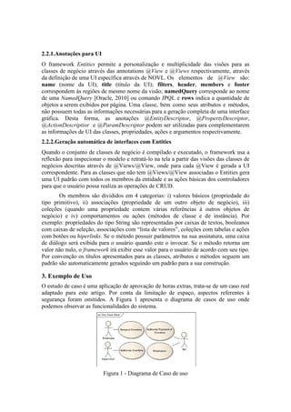 2.2.1.Anotações para UI
O framework Entities permite a personalização e multiplicidade das visões para as
classes de negócio através das annotations @View e @Views respectivamente, através
da definição de uma UI específica através de NOVL. Os elementos de @View são:
name (nome da UI); title (título da UI); filters, header, members e footer
correspondem às regiões de mesmo nome da visão; namedQuery corresponde ao nome
de uma NamedQuery [Oracle, 2010] ou comando JPQL e rows indica a quantidade de
objetos a serem exibidos por página. Uma classe, bem como seus atributos e métodos,
não possuem todas as informações necessárias para a geração completa de uma interface
gráfica. Desta forma, as anotações @EntityDescriptor, @PropertyDescriptor,
@ActionDescriptior e @ParamDescriptor podem ser utilizadas para complementarem
as informações de UI das classes, propriedades, ações e argumentos respectivamente.
2.2.2.Geração automática de interfaces com Entities
Quando o conjunto de classes de negócio é compilado e executado, o framework usa a
reflexão para inspecionar o modelo e retratá-lo na tela a partir das visões das classes de
negócios descritas através de @Views/@View, onde para cada @View é gerada a UI
correspondente. Para as classes que não tem @Views/@View associadas o Entities gera
uma UI padrão com todos os membros da entidade e as ações básicas dos controladores
para que o usuário possa realiza as operações de CRUD.
Os membros são divididos em 4 categorias: i) valores básicos (propriedade do
tipo primitivo), ii) associações (propriedade de um outro objeto de negócio), iii)
coleções (quando uma propriedade contem várias referências à outros objetos de
negócio) e iv) comportamentos ou ações (métodos de classe e de instância). Por
exemplo: propriedades do tipo String são representadas por caixas de textos, booleanos
com caixas de seleção, associações com “lista de valores”, coleções com tabelas e ações
com botões ou hiperlinks. Se o método possuir parâmetros na sua assinatura, uma caixa
de diálogo será exibida para o usuário quando este o invocar. Se o método retorna um
valor não nulo, o framework irá exibir esse valor para o usuário de acordo com seu tipo.
Por convenção os títulos apresentados para as classes, atributos e métodos seguem um
padrão são automaticamente gerados seguindo um padrão para a sua construção.
3. Exemplo de Uso
O estudo de caso é uma aplicação de aprovação de horas extras, trata-se de um caso real
adaptado para este artigo. Por conta da limitação de espaço, aspectos referentes à
segurança foram omitidos. A Figura 1 apresenta o diagrama de casos de uso onde
podemos observar as funcionalidades do sistema.
Figura 1 - Diagrama de Caso de uso
 