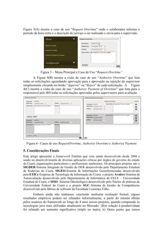 Figura 3(A) mostra o caso de uso “Request Overtime” onde o colaborador informa o
período da hora extra e a descrição do serviço a ser realizado e envia para a supervisão.
Figura 3 – Menu Principal e Caso de Uso “Request Overtime”
A Figura 4(B) mostra a visão do caso de uso “Authorize Overtime” que lista
todas as solicitações aguardando aprovação para a aprovação ou rejeição do supervisor
simplesmente clicando no botão “Approve” ou “Reject” de cada solicitação. A Figura
4(C) mostra a visão do caso de uso “Authorize Payment of Overtime” que lista para o
responsável pelo RH todas as solicitações aprovadas pelos supervisores para avaliação.
Figura 4 - Casos de uso RequestOvertime, Authorize Overtime e Authorize Payment
5. Considerações Finais
Este artigo apresenta o framework Entities que vem sendo desenvolvido desde 2008 e
usado no desenvolvimento de diversas aplicações críticas por órgãos do governo do estado
do Ceará, organizações particulares e profissionais autônomos. Os principais projetos são o
SIGDER-Sistema Integrado de Gestão do DER desenvolvido pelo Departamento Estadual
de Rodovias do Ceará, SIGEO-Sistema de Informações Georeferenciadas desenvolvido
pela ETICe-Empresa de Tecnologia da Informação do Ceará, o projeto Avalere-Sistema de
Autoavaliação desenvolvido pelo Departamento de Informática da UECE – Universidade
Estadual do Ceará, o SISO- Sistema Odontológico desenvolvido pelo Núcleo de práticas da
Universidade Federal do Ceará e o projeto SGC–Sistema de Gestão de Competências
desenvolvido pela fábrica de software da Faculdade Lourenço Filho.
Embora ainda não tenhamos concluido nenhuma avaliação formal, alguns
resultados empíricos podem ser relatados informalmente, a partir do retorno obtido
pelos usuários do framework ao longo de 4 anos nesses projetos, quando comparado às
tecnologias java mais utilizadas atualmente no Mercado: i)Em relação à produtividade
foi relatado um aumento significativo (triplo ou mais); ii) Outro ponto que temos
 