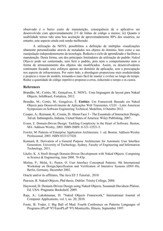 observado é o baixo custo de manutenção, consequência de o aplicativo ser
desenvolvido com aproximadamente 2/3 de linhas de código a menos; iii) Quanto à
usabilidade temos tido uma boa aceitação de aproximadamente 80% dos usuários, no
entanto, este aspecto ainda está sendo melhorado.
A utilização da NOVL possibilitou a definição de múltiplas visualizações
altamente personalizadas através de metadados nos objetos do domínio, bem como a sua
manipulação independentemente da tecnologia. Reduziu o ciclo de aprendizado e facilitou a
manutenção. Desta forma, um dos principais limitadores da utilização do padrão Naked
Objects pode ser contornado, sem ferir o padrão, pois nem o comportamento nem a
forma de armazenamento dos objetos são modificados. Assim, os desenvolvedores
continuam focando seus esforços apenas no domínio da aplicação, sem a preocupação
nos aspecto de infraestrutura. Por outro lado, a abordagem proporciona mais modularidade
e propicia o reuso do modelo, tornando-o mais fácil de manter e evoluir ao longo do tempo.
Reduz a quantidade de código repetitivo propenso a erros, reduzindo o tempo e os custos.
References
Brandão, M.; Cortés, M.; Gonçalves, E. NOVL: Uma linguagem de layout para Naked
Objects. InfoBrasil, Fortaleza, 2012.
Brandão, M.; Cortés, M.; Gongalves, Ê. Entities: Um Framework Baseado em Naked
Objects para Desenvolvimento de Aplicações Web Transientes. CLEI - Latin American
Symposium on Software Engineering Technical, Medellim, 4 Outubro 2012.
Cooper, A.; Reimann, R.; Cronin, D. About Face 3 - The Essentials of Interaction Design,
3rd ed. Indianapolis, Indiana, United States of America: Wiley Publishing, 2007.
Evans, E. Domain-Driven Design: Tackling Complexity in the Heart of Software. Boston,
MA: Addison Wesley, 2003. ISBN ISBN: 0-321-12521-5.
Fowler, M. Patterns of Enterprise Application Architecture. 1. ed. Boston: Addison-Wesley
Professional, 2003. ISBN 0321127420.
Kennard, R. Derivation of a General Purpose Architecture for Automatic User Interface
Generation. University of Technology, Sydney. Faculty of Engineering and Information
Technology, 2011.
Läufer, K. A Stroll through Domain-Driven Development with Naked Objects. Computing
in Science & Engineering, June 2008. 76-83p.
Molina, P.; Meliá, S.; Pastor, O. User Interface Conceptual Patterns. 9th International
Workshop on Design,Specification and Verification of Interative Systems (DSV-IS),
Berlin, Germany, December 2002.
Oracle and/or its affiliates, The Java EE 5 Tutorial., 2010.
Pawson, R. Naked Objects, Phd thesis. Dublin: Trinity College, 2004.
Haywood, D. Domain-Driven Design using Naked Objects, Susannah Davidson Pfalzer,
Ed. USA: Pragmatic Bookshelf, 2009.
Raja, A.; Lakshmanan, D. "Naked Objects Framework," International Journal of
Computer Applications, vol. I, no. 20, 2010.
Foote, B; Yoder, J. Big Ball of Mud. Fourth Conference on Patterns Languages of
Programs (PLoP '97/EuroPLoP '97) Monticello, Illinois, September 1997.
 