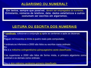 Em textos, sempre que possível, devem ser empregados os numerais.
Entretanto, números de telefone, data, dados estatísticos e outros
costumam ser escritos em algarismos.
ALGARISMO OU NUMERAL?
LEITURA OU ESCRITA DOS NUMERAIS
cardinais: coloca-se a conjunção e após as centenas a após as dezenas:
Ex:
Paguei mil trezentos e trinta e quatro reais pelo computador.
ordinais:os inferiores a 2000 são lidos ou escritos como ordinais:
Ex:
Ela é a milésima octingentésima qüinquagésima sexta classificada.
os superiores a 2000 são lidos de forma mista, o primeiro algarismo como
cardinal e os demais como ordinais:
Sou o dois milésimo centésimo primeiro classificado.
 