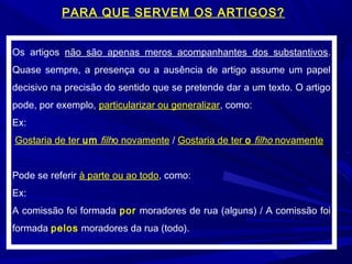 Os artigos não são apenas meros acompanhantes dos substantivos.
Quase sempre, a presença ou a ausência de artigo assume um papel
decisivo na precisão do sentido que se pretende dar a um texto. O artigo
pode, por exemplo, particularizar ou generalizar, como:
Ex:
Gostaria de ter um filho novamente / Gostaria de ter o filho novamente
Pode se referir à parte ou ao todo, como:
Ex:
A comissão foi formada por moradores de rua (alguns) / A comissão foi
formada pelos moradores da rua (todo).
PARA QUE SERVEM OS ARTIGOS?
 