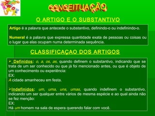 O ARTIGO E O SUBSTANTIVO
Artigo é a palavra que antecede o substantivo, definindo-o ou indefinindo-o.
Numeral é a palavra que expressa quantidade exata de pessoas ou coisas ou
o lugar que elas ocupam numa determinada sequência.
 Definidos: o, a, os, as, quando definem o substantivo, indicando que se
trata de um ser conhecido ou que já foi mencionado antes, ou que é objeto de
um conhecimento ou experiência:
EX:
A cidade amanheceu em festa.
Indefinidos: um, uma, uns, umas, quando indefinem o substantivo,
indicando um ser qualquer entre vários de mesma espécie e ao qual ainda não
se fez menção:
EX:
Há um homem na sala de espera querendo falar com você.
CLASSIFICAÇAO DOS ARTIGOS
 