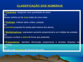 Cardinais: designam uma quantidade de seres:
Ex:
Nessa carteira só há duas notas de cinco reais.
Ordinais: indicam série, ordem, posição:
Ex:
A primeira proposta foi aceita pela maioria dos alunos.
Multiplicativos: expressam aumento proporcional a um múltiplo da unidade:
Ex:
Comprou na feira o dobro de livros que pretendia.
Fracionários: denotam diminuição proporcional a divisões (frações) da
unidade:
Ex:
Coube a ela um terço da herança dos avós.
CLASSIFICAÇÃO DOS NUMERAIS
 