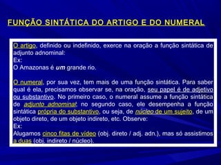 O artigo, definido ou indefinido, exerce na oração a função sintática de
adjunto adnominal:
Ex:
O Amazonas é um grande rio.
O numeral, por sua vez, tem mais de uma função sintática. Para saber
qual é ela, precisamos observar se, na oração, seu papel é de adjetivo
ou substantivo. No primeiro caso, o numeral assume a função sintática
de adjunto adnominal; no segundo caso, ele desempenha a função
sintática própria do substantivo, ou seja, de núcleo de um sujeito, de um
objeto direto, de um objeto indireto, etc. Observe:
Ex:
Alugamos cinco fitas de vídeo (obj. direto / adj. adn.), mas só assistimos
a duas (obj. indireto / núcleo).
FUNÇÃO SINTÁTICA DO ARTIGO E DO NUMERAL
 