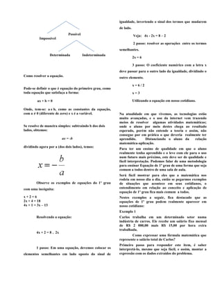 variáveis etc. e somente alguns sábios conseguiam
resolver os problemas, usando artifícios e construções
geométricas.
As primeiras equações que se têm notícias são
através de documentos egípcios, escritos há mais ou
menos 4000 anos e como os egípcios não utilizavam a
notação algébrica, os métodos de solução dessas
equações eram bem mais complexos e cansativos. Já o
método dos Gregos para resolver as equações era
através da Geometria.
A equação passou a ter importância quando o
francês François Viéte, no final do século XVI
implantou os símbolos matemáticos e letras, fazendo
com que a matemática deixasse de serem somente
problemas numéricos sobre preços das coisas etc. e
passaram a englobar também a própria expressão
algébrica.
Após todos esses longos anos de construção e
desenvolvimento, a equação ainda é utilizada em nosso
cotidiano, onde damos inicio ao estudo no Ensino
Fundamental.
Para que serve a equação de primeiro grau?
A equação do primeiro grau é utilizada para calcular
um valor desconhecido que é representado por uma
incógnita desconhecida, cuja representação mais
utilizada é x,y, e z. Para resolver uma equação,
precisamos utilizar técnicas matemáticas, como, adição,
subtração, multiplicação, divisão, radiciação e
igualdade. O sinal de igualdade divide a equação em
dois membros, os quais são compostos de elementos
constituídos por dois tipos:
 Elemento de valor constante: representado por
valores numéricos.
 Elemento de valor variável: representado pela
união de números e letras.
Uma equação como toda e qualquer igualdade (=) que
somente pode ser satisfeita para alguns valores que
estejam agregados em seus domínios.
Classificação de equações
Uma equação diz – se impossível num certo conjunto se
não tem nenhuma solução nesse conjunto.
Uma equação diz – se possível determinado num certo
conjunto se admite pelo menos uma solução nesse
conjunto.
Uma equação diz – se possível determinado num certo
conjunto quando todos os elementos desse conjunto são
solução da equação.
Equações
Possível
Impossível
Determinada Indeterminada
Como resolver a equação.
Pode-se definir o que é equação do primeiro grau, como
toda equação que satisfaça a forma:
ax + b = 0
Onde, tem-se: a e b, como as constantes da equação,
com a ≠ 0 (diferente de zero) e x é a variável.
 