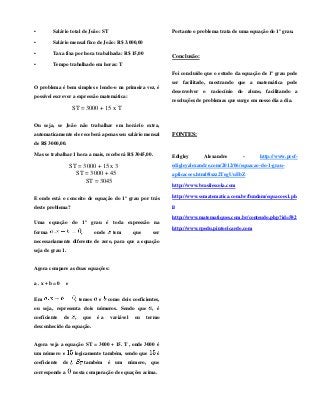 • Salário total de João: ST
• Salário mensal fixo de João: R$ 3.000,00
• Taxa fixa por hora trabalhada: R$ 15,00
• Tempo trabalhado em horas: T
O problema é bem simples e lendo-o na primeira vez, é
possível escrever a expressão matemática:
ST = 3000 + 15 x T
Ou seja, se João não trabalhar em horário extra,
automaticamente ele receberá apenas seu salário mensal
de R$ 3000,00.
Mas se trabalhar 1 hora a mais, receberá R$ 3045,00.
ST = 3000 + 15 x 3
ST = 3000 + 45
ST = 3045
E onde está o conceito de equação do 1º grau por trás
deste problema?
Uma equação do 1º grau é toda expressão na
forma , onde tem que ser
necessariamente diferente de zero, para que a equação
seja de grau 1.
Agora compare as duas equações:
a . x + b = 0 e
Em , temos e como dois coeficientes,
ou seja, representa dois números. Sendo que , é
coeficiente de , que é a variável ou termo
desconhecido da equação.
Agora veja a equação ST = 3000 + 15. T , onde 3000 é
um número e logicamente também, sendo que é
coeficiente de . também é um número, que
corresponde a nesta comparação de equações acima.
Portanto o problema trata de uma equação do 1º grau.
Conclusão:
Foi concluído que o estudo da equação de 1º grau pode
ser facilitado, mostrando que a matemática pode
desenvolver o raciocínio do aluno, facilitando a
resoluções de problemas que surge em nosso dia a dia.
FONTES:
Edigley Alexandre - http://www.prof-
edigleyalexandre.com/2012/06/equacao-do-1-grau-
aplicacoes.html#ixzz2TegUuEbZ
http://www.brasilescola.com
http://www.somatematica.com.br/fundam/equacoes1.ph
p
http://www.matematiques.com.br/conteudo.php?id=582
http://www.rpedu.pintoricardo.com
 