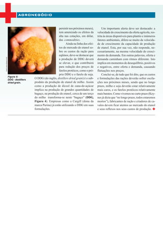 AGRONEGÓCIO


                                                                persistir nos próximos meses),        Um importante alerta deve ser destacado: a
                                                                tem amenizado os efeitos da       velocidade do crescimento da oferta agrícola, res-
                                                                alta nas cotações, em dólar,      trita às áreas disponíveis para plantio e inúmeros
                                                                das commodities.                  fatores ambientais, difere-se muito da velocida-
                                                                       Ainda na linha dos efei-   de de crescimento da capacidade de produção
                                                                tos do mercado do etanol so-      de etanol. Esta, por sua vez, não responde, ne-
                                                                bre os custos da ração para       cessariamente, na mesma velocidade do cresci-
                                                                eqüinos, deve-se destacar que     mento da demanda. Em outras palavras, oferta e
FONTE: WWW.VERASUN.COM




                                                                a produção de DDG deverá          demanda caminham com ritmos diferente. Isto
                                                                se elevar, o que contribuirá      implica em momentos de desequilíbrio, positivos
                                                                para redução dos preços de        e negativos, entre oferta e demanda, causando
                                                                farelos protéicos, como o pró-    flutuações nos preços.
                                                                prio DDG e o farelo de soja.          Conclui-se, de tudo que foi dito, que os custos
                         Figura 4:
                         DDG - destillers
                                            O DDG (do inglês, distillers dried grain) é o sub-    e formulações das rações deverão sofrer oscila-
                         dried grain.       produto da produção de etanol de milho. Assim         ções nos próximos meses, sendo que no longo
                                            como a produção de álcool de cana-de-açúcar           prazo, milho e soja deverão estar relativamente
                                            implica na produção de grandes quantidades de         mais caros, e os farelos protéicos relativamente
                                            bagaço, na produção do etanol, cerca de um terço      mais baratos. Como vivemos no curto prazo (Key-
                                            do milho transforma-se neste “bagaço” (DDG,           nes já dizia que “no longo prazo, todos estaremos
                                            Figura 4). Empresas como a Cargill (dona da           mortos”), fabricantes de ração e criadores de ca-
                                            marca Purina) já estão utilizando o DDG em suas       valos devem ficar atentos ao mercado do etanol
                                            formulações.                                          e seus reflexos nos seus custos de produção.
 