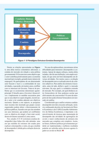 Figura 1: O Paradigma Estrutura-Conduta-Desempenho


    Dentre as relações apresentadas na Figura            No caso da eqüinocultura, encontramos sérias
1, uma delas merece comentários adicionais: a        dificuldades para mensurar o desempenho e a es-
conduta do mercado em relação a uma política         trutura. Apesar de alguns esforços, muitos deles
governamental. O Governo tem como objetivo que       isolados, não há uma definição, com ampla acei-
o setor contribua positivamente para a economia      tação, do que seria um bom desempenho em di-
nacional (por exemplo, gerando maior número de       versas atividades. Em muitos casos a avaliação
empregos). Os participantes de um determinado        de desempenho tem se realizado através de crité-
setor buscam o lucro e a continuidade de suas        rios subjetivos. Para análise da estrutura é neces-
atividades, o que pode, em muitos casos, conflitar   sário, antes de tudo, definir o qual é o mercado
com os interesses do Governo. Trata-se do pro-       relevante. Ou seja, qual é a verdadeira extensão
blema que os economistas denominam agente-           do mercado. Por exemplo, até qual distância en-
principal. O desafio para o Governo é desenvol-      tre fornecedores de feno podemos aceitar que
ver e implementar as medidas necessárias para        efetivamente são concorrentes? O custo de trans-
que os seus objetivos sejam atingidos, incentivan-   porte do feno pode eliminar fornecedores do mer-
do o setor a ter conduta aderente aos objetivos      cado em análise.
nacionais. Quanto a este aspecto, as pesquisas           Considerando que a análise estutura-conduta-
mais recentes têm mostrado que grupos sociais        desempenho tem tido crescente utilização, inclu-
organizados podem afetar o direcionamento de         sive embasando decisões da Secretaria de Direi-
políticas públicas, fazendo com que elas atendam     to Econômico e do CADE (Conselho Administra-
aos seus interesses, que podem ser conflitantes      tivo de Defesa Econômica), é importante o de-
com os objetivos de atingir o bem estar social,      senvolvimento de técnicas para mensuração do
desenvolvimento sustentável, entre outros.           desempenho das atividades do agronegócio do
    Nos estudos E-C-D (estrutura-conduta-de-         cavalo e maior conhecimento da estrutura dos
sempenho) duas linhas têm sido adotadas: uma         mercados que compõem este complexo. Assim,
em que medidas de estrutura são usadas para          no futuro, melhores políticas governamentais po-
explicar o desempenho; e outra, em que a medida      derão ser implementadas e melhores resultados
de desempenho é obtida pela avaliação direta do      poderão ser auferidos pelos diversos agentes li-
desempenho.                                          gados ao cavalo no Brasil.
 