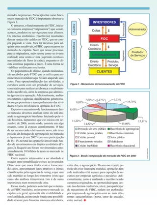 minados do processo. Para explicitar como funci-
ona o mercado de FIDC é importante observar a
Figura 1.
    O processo, o funcionamento do FIDC, inicia-
se com uma empresa (“originadora”) que vende,
a prazo, produtos ou serviços para seus clientes.
Os direitos creditórios (recebíveis) resultantes
dessas vendas são cedidos ao FIDC, que os com-
pra pagando a vista. Para ter recursos para ad-
quirir esses recebíveis, o FIDC capta recursos no
mercado de capitais. Note que nesse processo,
para a originadora, tudo ocorre como se tivesse
realizado uma venda a vista (suprindo eventuais
necessidades de fluxo de caixa), enquanto o cli-
ente continua pagando a prazo. É uma forma de
viabilizar crédito para os clientes.
    Os pagamentos do cliente, quando realizados,
são recebidos pelo FIDC que os utiliza para re-
munerar os investidores que haviam adquirido suas
cotas. Para operacionalização das atividades, a
estrutura conta com um prestador de serviços,           Figura 1 - Mecanismo do funcionamento do FIDC
contratado para realizar a cobrança e recebimen-
to dos recebíveis, além da empresa que adminis-
tra (gerencia) a operação. Adicionalmente, audito-
res externos e agências classificadoras geram rela-
tórios que permitem o acompanhamento das ativi-
dades e riscos envolvidos na operação do FIDC.
    Exposto o mecanismo de funcionamento des-
se mercado, devemos analisar como ele está atu-
ando no agronegócio brasileiro. Iniciando pela vi-
são histórica, deparamos que ele iniciou em de-
zembro de 2006, assim sendo, consiste em algo
recente, como já exposto anteriormente. O fato
de ser um mercado relativamente novo, não tira a
posição de destaque do agronegócio no mercado
e deparamos já em 2007 com uma participação
de 15,11% no total das operações envolvendo fun-
dos de investimentos em direitos creditórios (Fi-
gura 2). Naquele ano foram movimentados apro-                                                                      FONTE: UQBAR (2008)


ximadamente 10 bilhões de reais no mercado de
FIDC nacional.                                          Figura 2 - Brasil: composição do mercado de FIDC em 2007
    Outro aspecto interessante a ser abordado é
relação entre rentabilidade e risco ao investidor.
Observa-se que esses títulos com o transcorrer        entre elas, o agronegócio. Mesmo no recente pe-
dos anos, apresentaram juros atrativos e ótimas       ríodo de crise financeira mundial, operações têm
classificações pelas agencias de rating, o que vem    sido realizadas e há espaço para captação de re-
sido mantido ao longo dos trimestres (visto que       cursos por empresas agrícolas e pecuárias. Adi-
essas são análises trimestrais). Isto é de suma       cionalmente, como é analisado o recebível e não
importância num momento de crise.                     a empresa originadora, as oportunidades para ces-
    Desse modo, podemos concluir que o merca-         são dos direitos creditórios, isto é, para participar
do de FIDC brasileiro, assim como o mercado de        do mecanismo do FIDC, podem ser exploradas
capitais em geral, apresenta alta credibilidade e     por empresas do agronegócio com as mais dife-
confiabilidade, assim sendo é mais uma possibili-     rentes características (porte, setor de atuação,
dade atraente para financiar inúmeras atividades,     entre outras).
 