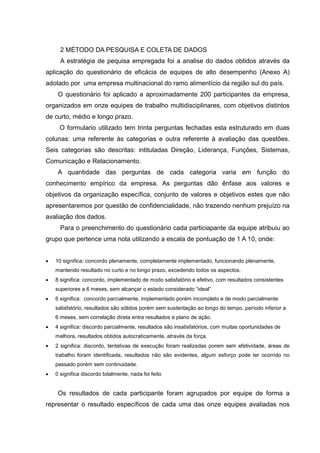 2 MÉTODO DA PESQUISA E COLETA DE DADOS
A estratégia de pequisa empregada foi a analise do dados obtidos através da
aplicação do questionário de eficácia de equipes de alto desempenho (Anexo A)
adotado por uma empresa multinacional do ramo alimentício da região sul do país.
O questionário foi aplicado a aproximadamente 200 participantes da empresa,
organizados em onze equipes de trabalho multidisciplinares, com objetivos distintos
de curto, médio e longo prazo.
O formulario utilizado tem trinta perguntas fechadas esta estruturado em duas
colunas: uma referente às categorias e outra referente à avaliação das questões.
Seis categorias são descritas: intituladas Direção, Liderança, Funções, Sistemas,
Comunicação e Relacionamento.
A quantidade das perguntas de cada categoria varia em função do
conhecimento empírico da empresa. As perguntas dão ênfase aos valores e
objetivos da organização específica, conjunto de valores e objetivos estes que não
apresentaremos por questão de confidencialidade, não trazendo nenhum prejuízo na
avaliação dos dados.
Para o preenchimento do questionário cada particiapante da equipe atribuiu ao
grupo que pertence uma nota utilizando a escala de pontuação de 1 A 10, onde:
 10 significa: concordo plenamente, completamente implementado, funcionando plenamente,
mantendo resultado no curto e no longo prazo, excedendo todos os aspectos.
 8 significa: concordo, implementado de modo satisfatório e efetivo, com resultados consistentes
superiores a 6 meses, sem alcançar o estado considerado “ideal”
 6 significa: concordo parcialmente, implementado porém incompleto e de modo parcialmente
satisfatório, resultados são sólidos porém sem sustentação ao longo do tempo, período inferior a
6 meses, sem correlação direta entre resultados e plano de ação.
 4 significa: discordo parcialmente, resultados são insatisfatórios, com muitas oportunidades de
melhora, resultados obtidos autocraticamente, através da força.
 2 significa: discordo, tentativas de execução foram realizadas porem sem efetividade, áreas de
trabalho foram identificada, resultados não são evidentes, algum esforço pode ter ocorrido no
passado porém sem continuidade.
 0 significa discordo totalmente, nada foi feito
Os resultados de cada participante foram agrupados por equipe de forma a
representar o resultado específicos de cada uma das onze equipes avaliadas nos
 