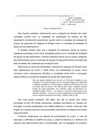 Fonte: os autores (2017)
Nas equipes avaliadas, evidenciamos que a categoria de Direção tem maior
correlação positiva com os resultados de qualificação de equipes de alto
desempenho (diretamente proporcional, quanto maior é o resultado da avaliação do
grupos nas perguntas da categoria de direção maior é o resultado da avaliação de
equipe de alto desempenho.)
É verdade também dizer que a categoria de Liderança, dentre as quatros
categorias analisadas é a de menor correlação positiva com o resultado da avaliação
de equipe de alta performance. Também podemos afirmar que as quatro categorias
são determinantes para a construção de equipes de alta performance em função dos
altos resultados dos coeficiente de correlação linear.
Retornando ao tema de produtividade, utilizando da categoria de Direção como
fator determinante da moral, e, desta forma, da produtividade do grupo, como
conceitua Lewin, conseguimos identificar a correlação direta entra a pontuação
destes critérios e a escala de avaliação de equipe alto desempenho.
Não são aqueles objetivos que possam ser facilmente atingidos os que
conduzem a um moral elevado e sim um futuro psicológico com obstáculos
e objetivos desafidores. O moral exige um objetivo suficientemente acima
do estado atual de coisas e um esforço para atingir o objetivo distante
através de ações planejadas com realismo, capaz de prenunciar um
verdadeiro passo à frente. “...ser realista e ao mesmo tempo guiar-se por
objetivos elevados – se situa no núcleo do problema do moral pelo menos
no que respeita à perspectiva de tempo”. (LEWIN, 1978, p.135)
Dos onze grupos avaliados, três deles, que são os grupos com menor
pontuação no item de direção apresentam resultado equivalente de “equipes em
formação” na escala qualificatória, com médias inferiores à 7 pontos. Vendo por este
ângulo, as 3 equipes possuem suas pontuações mais baixas na categoria de direção
especificamente.
Conforme observamos nos fatores de produtividade de Lewin, o nível de
aspiração, a definição de objetivo do grupo, o papel da liderança e o realismo dos
objetivos são determinantes para a produtividade, que na linguagem da empresa,
 