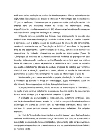 está associada a avaliação de equipe de alto desempenho. Vemos estes elementos
capturados nas categorias de direção e liderança. A interpretação dos resultados dos
11 grupos avaliados, observa-se que os grupos com maior pontuação nestes dois
critérios tem um resultados melhor na escala de interpretação. Onde,
especificamente, um dos grupos (grupo #4), atinge o nível de alta performance na
média total e nas categorias de Direção e Liderança.
Entrando com os conceitos que Schutz, mais precisamente na questão das
necessidades interpessoais do grupo: inclusão, controle e afeto, é possível observar
a correlação com a própria escala de qualificação de times de alta performance,
desde a formação da fase de “Compilação de Indivíduo” até a fase de “equipe de
time de alto desempenho. Dentro da teoria de Schutz, com base na definição da
necessidade de Inclusão, observamos na escala de interpretação (Figura 1)
“Compilação de Indivíduo” se faz necessário que os membros do grupo passem pela
inclusão, estabelecendo relações e se identificando com o time para que mais à
frente os membros possam experienciar a necessidade de Controle de maneira
adequada, estabelecendo códigos de conduta, processo de trabalho que venham a
contribuir com a formação, qualificando assim, adiante na escala de times de alta
performance o nível de “time emergente” na escala de interpretação (Figura 1).
Neste nível o grupo passa a estabelecer papéis, distribuição de tarefas, normas
e contratos de trabalho e meios de comunicação, cujos movimentos fazem do
atendimento da necessidade de controle dos participantes do grupo.
Num próximo nível teremos, então, na escala de interpretação, o “Time eficaz”,
no qual o grupo continua trabalhando a questão de Controle porém, de maneira mais
focada para a entrega, que é, logicamente, o objetivo do grupo.
A evolução da Comunicação e relacionamento, determina dinâmicas para
resolução de conflitos internos, através de contratos com possibilidade de realizar a
distribuição de tarefas de acordo com as habilidades individuais. Nesta fase o
membro do grupo procura atender as necessidades individuais dos próprios
membros.
No nível de “time de alto desempenho”, a equipe é capaz, além das habilidades
descritas anteriormente, de avaliar e corrigir sem trauma sua conduta, aumentando a
quantidade e a qualidade de suas realizações. Isto somente pode ser possível onde
um grupo consegue vivenciar o atendimento de sua necessidade de afeto de Schultz
de maneira sólida.
 