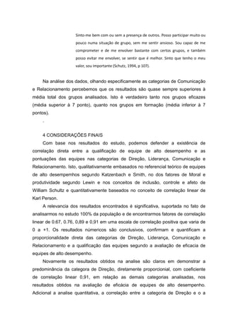 Sinto-me bem com ou sem a presença de outros. Posso participar muito ou
pouco numa situação de grupo, sem me sentir ansioso. Sou capaz de me
comprometer e de me envolver bastante com certos grupos, e também
posso evitar me envolver, se sentir que é melhor. Sinto que tenho o meu
valor, sou importante (Schutz, 1994, p 107).
Na análise dos dados, olhando especificamente as categorias de Comunicação
e Relacionamento percebemos que os resultados são quase sempre superiores à
média total dos grupos analisados. Isto é verdadeiro tanto nos grupos eficazes
(média superior à 7 ponto), quanto nos grupos em formação (média inferior à 7
pontos).
.
4 CONSIDERAÇÕES FINAIS
Com base nos resultados do estudo, podemos defender a existência de
correlação direta entre a qualificação de equipe de alto desempenho e as
pontuações das equipes nas categorias de Direção, Liderança, Comunicação e
Relacionamento. Isto, qualitativamente embasados no referencial teórico de equipes
de alto desempemhos segundo Katzenbach e Smith, no dos fatores de Moral e
produtividade segundo Lewin e nos conceitos de inclusão, controle e afeto de
William Schultz e quantitativamente baseados no conceito de correlação linear de
Karl Person.
A relevancia dos resultados encontrados é significativa, suportada no fato de
analisarmos no estudo 100% da população e de encontrarmos fatores de correlação
linear de 0.67, 0.76, 0,89 e 0,91 em uma escala de correlação positiva que varia de
0 a +1. Os resultados númericos são conclusivos, confirmam e quantificam a
proporcionalidade direta das categorias de Direção, Liderança, Comunicação e
Relacionamento e a qualificação das equipes segundo a avaliação de eficacia de
equipes de alto desempenho.
Novamente os resultados obtidos na analise são claros em demonstrar a
predominância da categora de Direção, diretamente proporcionial, com coeficiente
de correlação linear 0,91, em relação as demais categorias analisadas, nos
resultados obtidos na avaliação de eficácia de equipes de alto desempenho.
Adicional a analise quantitativa, a correlação entre a categoria de Direção e o a
 
