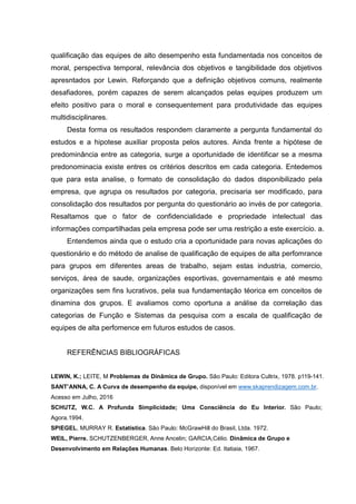 qualificação das equipes de alto desempenho esta fundamentada nos conceitos de
moral, perspectiva temporal, relevância dos objetivos e tangibilidade dos objetivos
apresntados por Lewin. Reforçando que a definição objetivos comuns, realmente
desafiadores, porém capazes de serem alcançados pelas equipes produzem um
efeito positivo para o moral e consequentement para produtividade das equipes
multidisciplinares.
Desta forma os resultados respondem claramente a pergunta fundamental do
estudos e a hipotese auxiliar proposta pelos autores. Ainda frente a hipótese de
predominância entre as categoria, surge a oportunidade de identificar se a mesma
predonominacia existe entres os critérios descritos em cada categoria. Entedemos
que para esta analise, o formato de consolidação do dados disponibilizado pela
empresa, que agrupa os resultados por categoria, precisaria ser modificado, para
consolidação dos resultados por pergunta do questionário ao invés de por categoria.
Resaltamos que o fator de confidencialidade e propriedade intelectual das
informações compartilhadas pela empresa pode ser uma restrição a este exercício. a.
Entendemos ainda que o estudo cria a oportunidade para novas aplicações do
questionário e do método de analise de qualificação de equipes de alta perfomrance
para grupos em diferentes areas de trabalho, sejam estas industria, comercio,
serviços, área de saude, organizações esportivas, governamentais e até mesmo
organizações sem fins lucrativos, pela sua fundamentação téorica em conceitos de
dinamina dos grupos. E avaliamos como oportuna a análise da correlação das
categorias de Função e Sistemas da pesquisa com a escala de qualificação de
equipes de alta perfomence em futuros estudos de casos.
REFERÊNCIAS BIBLIOGRÁFICAS
LEWIN, K.; LEITE, M Problemas de Dinâmica de Grupo. São Paulo: Editora Cultrix, 1978. p119-141.
SANT’ANNA, C. A Curva de desempenho da equipe, disponível em www.skaprendizagem.com.br.
Acesso em Julho, 2016
SCHUTZ, W.C. A Profunda Simplicidade; Uma Consciência do Eu Interior. São Paulo;
Agora.1994.
SPIEGEL, MURRAY R. Estatística. São Paulo: McGrawHill do Brasil, Ltda. 1972.
WEIL, Pierre. SCHUTZENBERGER, Anne Ancelin; GARCIA,Célio. Dinâmica de Grupo e
Desenvolvimento em Relações Humanas. Belo Horizonte: Ed. Itatiaia, 1967.
 