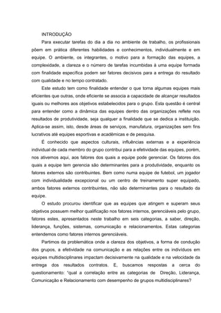 INTRODUÇÃO
Para executar tarefas do dia a dia no ambiente de trabalho, os profissionais
põem em prática diferentes habilidades e conhecimentos, individualmente e em
equipe. O ambiente, os integrantes, o motivo para a formação das equipes, a
complexidade, a clareza e o número de tarefas incumbidas à uma equipe formada
com finalidade específica podem ser fatores decisivos para a entrega do resultado
com qualidade e no tempo contratado.
Este estudo tem como finalidade entender o que torna algumas equipes mais
eficientes que outras, onde eficiente se associa a capacidade de alcançar resultados
iguais ou melhores aos objetivos estabelecidos para o grupo. Esta questão é central
para entender como a dinâmica das equipes dentro das organizações reflete nos
resultados de produtividade, seja qualquer a finalidade que se dedica a instituição.
Aplica-se assim, isto, desde áreas de serviços, manufatura, organizações sem fins
lucrativos até equipes esportivas e acadêmicas e de pesquisa.
É conhecido que aspectos culturais, influências externas e a experiência
individual de cada membro do grupo contribui para a efetividade das equipes, porém,
nos ativemos aqui, aos fatores dos quais a equipe pode gerenciar. Os fatores dos
quais a equipe tem gerencia são determinantes para a produtividade, enquanto os
fatores externos são contribuintes. Bem como numa equipe de futebol, um jogador
com individualidade excepcional ou um centro de treinamento super equipado,
ambos fatores externos contribuintes, não são determinantes para o resultado da
equipe.
O estudo procurou identificar que as equipes que atingem e superam seus
objetivos possuem melhor qualificação nos fatores internos, gerenciáveis pelo grupo,
fatores estes, apresentados neste trabalho em seis categorias, a saber, direção,
liderança, funções, sistemas, comunicação e relacionamentos. Estas categorias
entendemos como fatores internos gerenciáveis.
Partimos da problemática onde a clareza dos objetivos, a forma de condução
dos grupos, a efetividade na comunicação e as relações entre os indivíduos em
equipes multidisciplinares impactam decisivamente na qualidade e na velocidade da
entrega dos resultados contratos. E, buscamos respostas a cerca do
questionamento: “qual a correlação entre as categorias de Direção, Liderança,
Comunicação e Relacionamento com desempenho de grupos multidisciplinares?
 