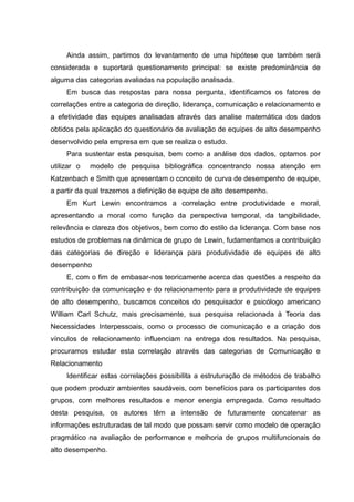 Ainda assim, partimos do levantamento de uma hipótese que também será
considerada e suportará questionamento principal: se existe predominância de
alguma das categorias avaliadas na população analisada.
Em busca das respostas para nossa pergunta, identificamos os fatores de
correlações entre a categoria de direção, liderança, comunicação e relacionamento e
a efetividade das equipes analisadas através das analise matemática dos dados
obtidos pela aplicação do questionário de avaliação de equipes de alto desempenho
desenvolvido pela empresa em que se realiza o estudo.
Para sustentar esta pesquisa, bem como a análise dos dados, optamos por
utilizar o modelo de pesquisa bibliográfica concentrando nossa atenção em
Katzenbach e Smith que apresentam o conceito de curva de desempenho de equipe,
a partir da qual trazemos a definição de equipe de alto desempenho.
Em Kurt Lewin encontramos a correlação entre produtividade e moral,
apresentando a moral como função da perspectiva temporal, da tangibilidade,
relevância e clareza dos objetivos, bem como do estilo da liderança. Com base nos
estudos de problemas na dinâmica de grupo de Lewin, fudamentamos a contribuição
das categorias de direção e liderança para produtividade de equipes de alto
desempenho
E, com o fim de embasar-nos teoricamente acerca das questões a respeito da
contribuição da comunicação e do relacionamento para a produtividade de equipes
de alto desempenho, buscamos conceitos do pesquisador e psicólogo americano
William Carl Schutz, mais precisamente, sua pesquisa relacionada à Teoria das
Necessidades Interpessoais, como o processo de comunicação e a criação dos
vínculos de relacionamento influenciam na entrega dos resultados. Na pesquisa,
procuramos estudar esta correlação através das categorias de Comunicação e
Relacionamento
Identificar estas correlações possibilita a estruturação de métodos de trabalho
que podem produzir ambientes saudáveis, com benefícios para os participantes dos
grupos, com melhores resultados e menor energia empregada. Como resultado
desta pesquisa, os autores têm a intensão de futuramente concatenar as
informações estruturadas de tal modo que possam servir como modelo de operação
pragmático na avaliação de performance e melhoria de grupos multifuncionais de
alto desempenho.
 