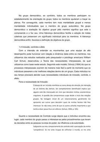 No grupo democrático, ao contrário, todos os membros participam no
estabelecimento da orientação do grupo; todos os membros ajudaram a traçar os
planos. Por conseguinte, cada membro tem mais mentalidade grupal e menos
mentalidade individualista que o membro do grupo autocrático. No grupo
democrático a aceitação do objetivo grupal pelo membro significa que este o
compreende e o faz seu. Uma liderança democrática facilita a adoção de metas
coletivas que preservam um significado individual para os membros. A liderança
democrática enfim, favorece a definição de objetivos de grupo.
1.4 Inclusão, controle e afeto
Com a intensão de entender os movimentos que uma equipe de alto
desempenho pode funcionar com relação à dinâmica dada entre os membros, nos
utilizamos dos estudos realizados pelo pesquisador e psicólogo americano William
Carl Schutz, desenvolveu a Teoria das necessidades interpessoais, da qual
utilizamos como base neste estudo. Seguindo este modelo, Schutz (1994) diz que os
processos interpessoais ocorrem de maneira mais fácil a partir do momento que os
indivíduos passarem a ter melhores relações dentro de um grupo. Cada indivíduo no
seu tempo precisará atender suas necessidades individuais de inclusão, controle, e
afeto.
Para a necessidade de Inclusão:
O desejo de ser incluído manifesta-se como desejo de atenção, de interação,
de ser distinto dos demais. Ser completamente identificável implica que
alguém está tão interessado em mim que descobre minhas características
singulares. A questão dos compromissos surge desde o início das relações
grupais. Na testagem inicial de um relacionamento, geralmente me
apresento aos outros para descobrir quais de minhas facetas irão lhes
interessar. Se não estou certo de que os outros acharão importante o que
tenho a dizer, posso ficar em silêncio. (Schutz, 1994, p. 105).
Quanto a necessidade de Controle surge depois que o indivíduo encontra seu
lugar, cada membro do grupo passa a interessar-se pelos procedimentos que levam
às decisões entre as pessoas na área do poder, da influência e da autoridade.
Subjacente ao meu comportamento de controle está a percepção da minha
‘competência’. Se me sinto incapaz de enfrentar o mundo, se me sinto
 