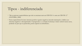 Tipos - indiferenciada
◦ “São as psicoses esquizofrênicas que não se encaixam nem em CID F20. 0 e nem em CID F20. 2.”
(OLIVEIRA, 2008).
◦ Nessa esquizofrenia há tanto sintomas positivos quanto negativos, havendo alucinações e delírios aos
sintomas negativos e desorganizados. O prognostico e a evolução da doença é muito variável nesses casos,
podendo ser pior que na paranoide, porem superior na hebefrênico.
 