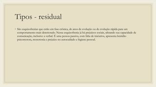Tipos - residual
◦ São esquizofrenias que estão em fase crônica, de anos de evolução ou de evolução rápida para um
comportamento mais deteriorado. Nessa esquizofrenia já há prejuízos sociais, afetando sua capacidade de
comunicação, inclusive a verbal. É uma pessoa passiva, com falta de iniciativa, apresenta lentidão
psicomotora, monotonia e prejuízo no autocuidado e higiene pessoal.
 
