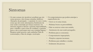 Sintomas
◦ Os mais comuns são (positivos) acreditam que são
outras pessoas e têm crenças estranhas (delírios);
Alterações da percepção – o paciente vê, ouve e sente
coisas que não existe (alucinações); Sentimento de
estar sendo controlado por forças exteriores. Os
sintomas negativos deixam o paciente impossibilitado
para o trabalho e para coisas do cotidiano, o paciente
passa a não se preocupar nem com a própria higiene;
Desprezo pelas pessoas e pelo ambiente; Falta da
concentração; e falta de energia e motivação.
◦ Os comportamentos que podem antecipar a
esquizofrenia são:
◦ - Ouvir ou vê coisas irreais;
◦ - Mudança brusca na personalidade;
◦ - Falar ou escrever coisas sem sentido;
◦ - Sentimento de estar sendo perseguido;
◦ - Problema para se concentrar;
◦ - Comportamento inapropriado;
◦ - Posições corporais incomuns;
◦ - Problemas para trabalhar e estudar;
◦ - Isolamento das pessoas.
 