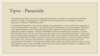 Tipos - Paranóide
◦ “De aparição mais tardia, nesse tipo de esquizofrenia predomina os delírios auto referenciais, sendo eles
místicos, messiânicos e persecutórios. 12 Também tem como características, a ansiedade, a irritação, a
discussão e a violência.” (ESPINOSA, 2000).
◦ A esquizofrenia Paranóide é o tipo mais homogêneo de esquizofrenia e o menos variável em comparação as
outras. O esquizofrênico paranoide é o que apresenta menos deterioração de sua personalidade. Caracteriza-
se por delírios primários, que compreende uma percepção repentina de uma persecutoriedade (sentir-se
perseguido por algo ou alguém). A persecutoriedadesão convicções profundas para o paciente, e este não
aceita nenhuma outra causa, por mais obvias que sejam. Além de, na esquizofrenia paranóide, o sujeito achar
que está sendo seguido, perseguido ou atribuindo-lhes culpas, outros sintomas se relacionam a pensamentos
sobre seu próprio corpo. É comum relacionar-se bem com as outras pessoas, ter respostas afetivas próximas
do normal e, com o processo de pensamento e cognição preservados. Pessoas que tem contato com
esquizofrênicos paranoides só os reconhecem quando tentam explicar suas crenças sobre seu corpo ou sobre
as perseguições a que se sente submetido. Nestes momentos é que se percebe os delírios e as explicações sem
sustentação e com origens bizarras e impossíveis.
 