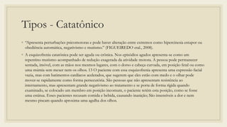 Tipos - Catatônico
◦ “Apresenta perturbações psicomotoras e pode haver alteração entre extremos como hipercinesia estupor ou
obediência automática, negativismo e mutismo.” (FIGUEIREDO etal., 2008).
◦ A esquizofrenia catatônica pode ser aguda ou crônica. Nos episódios agudos apresenta-se como um
repentino mutismo acompanhado de redução exagerada da atividade motora. A pessoa pode permanecer
sentada, imóvel, com as mãos nos mesmos lugares, com o dorso e cabeça curvada, em posição fetal ou como
uma múmia sem mexer nem os olhos. 13 O paciente com essa esquizofrenia apresenta uma expressão facial
vazia, mas com batimentos cardíacos acelerados, que sugerem que eles estão com medo e o olhar pode
mover-se rapidamente como forma persecutória. São pessoas que não apresentam resistência ao
internamento, mas apresentam grande negativismo ao tratamento e se porta de forma rígida quando
examinado, se colocado um membro em posição incomum, o paciente retém esta posição, como se fosse
uma estátua. Esses pacientes recusam comida e bebida, causando inanição; São insensíveis a dor e nem
mesmo piscam quando aproxima uma agulha dos olhos.
 