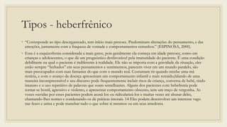 Tipos - heberfrênico
◦ “Corresponde ao tipo desorganizado, tem início mais precoce. Predominam alterações do pensamento, e das
emoções, juntamente com a fraqueza de vontade e comportamentos estranhos.” (ESPINOSA, 2000).
◦ Essa é a esquizofrenia considerada a mais grave, pois geralmente ela começa em idade precoce, como em
crianças e adolescentes, o que dá um prognóstico desfavorável pela imaturidade do paciente. É uma condição
debilitante na qual o paciente é indiferente à realidade. Ele não se importa com a gravidade da situação, eles
estão sempre “fechados” em seus pensamentos e sentimentos, parecem viver em um mundo paralelo, são
mais preocupados com suas fantasias do que com o mundo real. Costumam rir quando recebe uma má
notícia, e com o avanço da doença apresentam um comportamento infantil e mais retraído,falando de uma
maneira incompreensível e seu discurso pode frequentemente incluir risos de criança, conversa de bebê, rindo
imaturo e o uso repetitivo de palavras que soam semelhantes. Alguns dos pacientes com hebefrenia pode
tornar-se hostil, agressivo e violento, e apresentar comportamento obsceno, sem um traço de vergonha. As
vozes ouvidas por esses pacientes podem acusá-los ou ridicularizá-los e muitas vezes até abusar deles,
chamando-lhes nomes e condenando-os de práticas imorais. 14 Eles podem desenvolver um interesse vago
nas fezes e urina e pode manchar tudo o que sobre si mesmos ou em seus arredores.
 