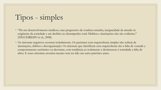 Tipos - simples
◦ “Há um desenvolvimento insidioso, mas progressivo de conduta estranha, incapacidade de atender ás
exigências da sociedade e um declínio no desempenho total. Delírios e alucinações não são evidentes.”
(FIGUEIREDO et al., 2008).
◦ Os sintomas negativos ocorrem isoladamente. Os pacientes com esquizofrenia simples não sofrem de
alucinações, delírios e desorganização. Os sintomas que classificam essa esquizofrenia são a falta de vontade e
comportamento excêntrico ou desviante, com tendência ao isolamento e desinteresse à sociedade e falta de
afeto. E esses sintomas ocorrem mesmo sem ter tido um surto psicótico antes.
 