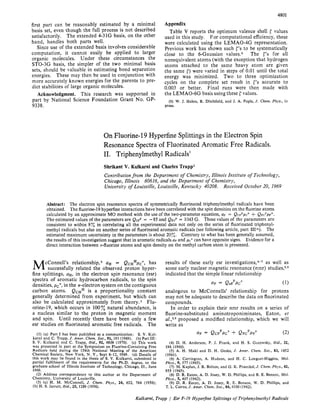 4801
Appendix
values
used in this study. For computational efficiency, these
were calculated using the LEMAO-4G representation.
Previous work has shown such r's to be systematically
close to the 6-Gaussian valuesg The r's for all
nonequivalent atoms (with the exception that hydrogen
atoms attached to the same heavy atom are given
the same r)were varied in steps of 0.01 until the total
energy was minimized. Two to three optimization
cycles on the complete set result in {'s accurate to
0.003 or better. Final runs were then made with
the LEMAO-6G basis using these rvalues.
press.
Table V reports the optimum valence shell
(9) W. J. Hehre, R. Ditchfield, and J. A. Pople, J. Chem. Phys., in
first part can be reasonably estimated by a minimal
basis set, even though the full process is not described
satisfactorily, The extended 4-31G basis, on the other
hand, handles both parts well.
Since use of the extended basis involves considerable
computation, it cannot easily be applied to larger
organic molecules. Under these circumstances the
STO-3G basis, the simpler of the two minimal basis
sets, should be valuable in estimating bond separation
energies. These may then be used in conjunction with
more accurately known energies for the parents to pre-
dict stabilities of large organic molecules.
This research was supported in
part by National Science Foundation Grant No. GP-
9338.
Acknowledgment.
On Fluorine-19Hyperfine Splittings in the Electron Spin
Resonance Spectra of Fluorinated Aromatic Free Radicals.
11. Triphenylmethyl Radicals1
Shrikant V. Kulkarni and Charles Trapp2
Contributionfrom the Department of Chemistry, Illinois Institute of Technology,
Chicago, Illinois
University of Louisville, Louisville, Kentucky 40208.
60616, and the Department of Chemistry,
Received October 20, 1969
Abstract: The electron spin resonance spectra of symmetrically fluorinated triphenylmethyl radicals have been
obtained. The fluorine-19hyperfine interactionshave been correlatedwith the spin densities on the fluorine atoms
calculated by an approximate MO method with the use of the two-parameterequation, aF = QcFF~c"+ QFC~PF".
The estimated values of the parameters are QcFF = -85 and QFCF= 1043G. Thesevalues of the parameters are
consistent to within 8z in correlating all the experimental data not only on the series of fluorinated triphenyl-
methyl radicals but also on another series of fluorinatedaromatic radicals (see following article, part IIIlb). The
estimated maximum uncertainty in the parameters is about 20%. Contrary to what has been generally assumed,
the results of this investigation suggestthat in aromatic radicalsaFand pc" can have opposite signs. Evidence for a
direct interaction between o-fluorine atoms and spin density on the methyl carbon atom is presented.
cConnell's relati~nship,~aH = QCHHpC", has
M successfully related the observed proton hyper-
fine splittings, aH, in the electran spin resonance (esr)
spectra of aromatic hydrocarbon radicals, to the spin
densities, pcT, in the n-electron system on the contiguous
carbon atoms. Qc" is a proportionality constant
generally determined from experiment, but which can
also be calculated approximately from theory. Flu-
orine-19, which occurs in 100% natural abundance, is
a nucleus similar to the proton in magnetic moment
and spin. Until recently there have been only a few
esr studies on fluorinated aromatic free radicals. The
(1). (a) Part I has been published as a communication: S. V. Kul-
karni and C. Trapp, J . Amer. Chem. Soc., 91, 191 (1969). (b) Part 111:
S. V. Kulkarni and C. Trapp, ibid., 92, 4809 (1970). (c) This work
was presented in part at the Symposium on Fluorine-Containing Free
Radicals held during the 158th National Meeting of the American
Chemical Society, New York, N. Y., Sept 8-12, 1969. (d) Details of
this work may be found in the thesis gf S. V. Kulkarni, submitted in
partial fulfillment of the requirements for the Ph.D. degree, to the
graduate school of Illinois Institute of Technology, Chicago, Ill,, June
1969.
(2) Address correspondence to this author at the Department of
Chemistry, University of Louisville,
(3) (a) H. M. McConnell, J. Chem. Phys., 24, 632, 764 (1956);
(b) H. S. Jarrett, ibid., 25, 1289 (1956).
results of these early esr investigation^,^-' as well as
some early nuclear magnetic resonance (nmr) s t u d i e ~ , ~ , ~
indicated that the simple linear relationship
QF = QebFPc" (1)
analogous to McConnells' relationship for protons
may not be adequate to describe the data on fluorinated
compounds.
In order to explain their nmr results on a series of
fluorine-substituted aminotroponiminates, Eaton, et
~ l . , * , ~proposed a modified relationship, which we will
write as
OF = QCF~PC"3. QFC~PF" (2)
(4) D. H. Anderson, P. J. Frank, and H. S. Gutowsky, ibid., 32,
(5) A. H. Maki and D. H. Geske, J. Amer. Chem. Soc., 83, 1852
196 (1960).
(1961).
Phys., 9, 377 (1965).
955 (1965).
Phys., 5, 407 (1962).
T. L. Cairns,J. Amer. Chem. SOC.,84,4100 (1962).
(6) A. Carrington, A. Hudson, and H. C. Longuet-Higgins, Mol.
(7) M. Kaplan, J. R. Bolton, and G. I<. Fraenkel,J. Chem. Phys., 42,
(8) D. R. Eaton, A. D. Josey, W. D. Phillips, and R. E. Benson, Mol.
(9) D. R. Eaton, A. D. Josey, R. E. Benson, W. D. Phillips, and
Kulkami, Trapp Esr F-19 Hyperfine Splittings of Triphenylmethyl Radicals
 