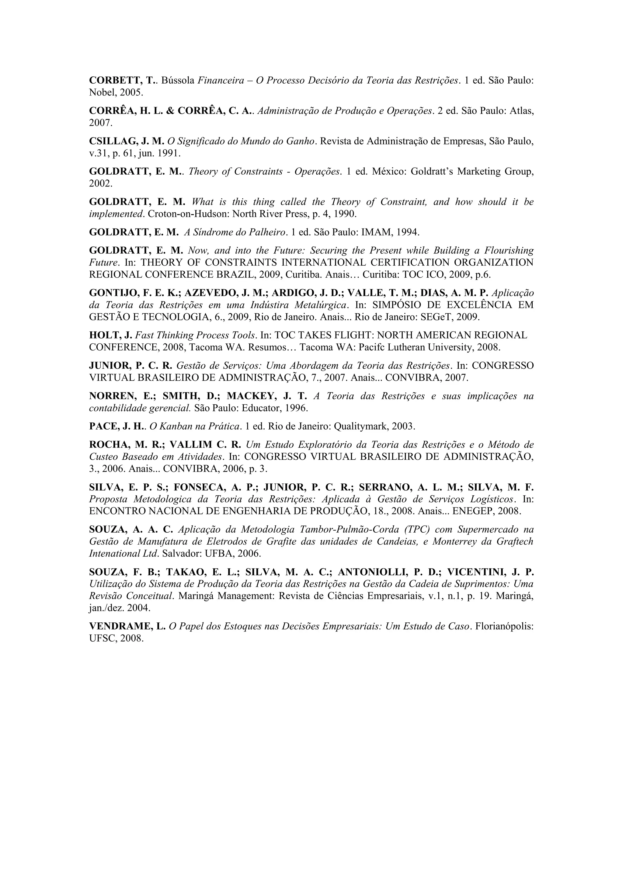 CORBETT, T.. Bússola Financeira – O Processo Decisório da Teoria das Restrições. 1 ed. São Paulo:
Nobel, 2005.
CORRÊA, H. L. & CORRÊA, C. A.. Administração de Produção e Operações. 2 ed. São Paulo: Atlas,
2007.
CSILLAG, J. M. O Significado do Mundo do Ganho. Revista de Administração de Empresas, São Paulo,
v.31, p. 61, jun. 1991.
GOLDRATT, E. M.. Theory of Constraints - Operações. 1 ed. México: Goldratt’s Marketing Group,
2002.
GOLDRATT, E. M. What is this thing called the Theory of Constraint, and how should it be
implemented. Croton-on-Hudson: North River Press, p. 4, 1990.
GOLDRATT, E. M. A Síndrome do Palheiro. 1 ed. São Paulo: IMAM, 1994.
GOLDRATT, E. M. Now, and into the Future: Securing the Present while Building a Flourishing
Future. In: THEORY OF CONSTRAINTS INTERNATIONAL CERTIFICATION ORGANIZATION
REGIONAL CONFERENCE BRAZIL, 2009, Curitiba. Anais… Curitiba: TOC ICO, 2009, p.6.
GONTIJO, F. E. K.; AZEVEDO, J. M.; ARDIGO, J. D.; VALLE, T. M.; DIAS, A. M. P. Aplicação
da Teoria das Restrições em uma Indústira Metalúrgica. In: SIMPÓSIO DE EXCELÊNCIA EM
GESTÃO E TECNOLOGIA, 6., 2009, Rio de Janeiro. Anais... Rio de Janeiro: SEGeT, 2009.
HOLT, J. Fast Thinking Process Tools. In: TOC TAKES FLIGHT: NORTH AMERICAN REGIONAL
CONFERENCE, 2008, Tacoma WA. Resumos… Tacoma WA: Pacifc Lutheran University, 2008.
JUNIOR, P. C. R. Gestão de Serviços: Uma Abordagem da Teoria das Restrições. In: CONGRESSO
VIRTUAL BRASILEIRO DE ADMINISTRAÇÃO, 7., 2007. Anais... CONVIBRA, 2007.
NORREN, E.; SMITH, D.; MACKEY, J. T. A Teoria das Restrições e suas implicações na
contabilidade gerencial. São Paulo: Educator, 1996.
PACE, J. H.. O Kanban na Prática. 1 ed. Rio de Janeiro: Qualitymark, 2003.
ROCHA, M. R.; VALLIM C. R. Um Estudo Exploratório da Teoria das Restrições e o Método de
Custeo Baseado em Atividades. In: CONGRESSO VIRTUAL BRASILEIRO DE ADMINISTRAÇÃO,
3., 2006. Anais... CONVIBRA, 2006, p. 3.
SILVA, E. P. S.; FONSECA, A. P.; JUNIOR, P. C. R.; SERRANO, A. L. M.; SILVA, M. F.
Proposta Metodologica da Teoria das Restrições: Aplicada à Gestão de Serviços Logísticos. In:
ENCONTRO NACIONAL DE ENGENHARIA DE PRODUÇÃO, 18., 2008. Anais... ENEGEP, 2008.
SOUZA, A. A. C. Aplicação da Metodologia Tambor-Pulmão-Corda (TPC) com Supermercado na
Gestão de Manufatura de Eletrodos de Grafite das unidades de Candeias, e Monterrey da Graftech
Intenational Ltd. Salvador: UFBA, 2006.
SOUZA, F. B.; TAKAO, E. L.; SILVA, M. A. C.; ANTONIOLLI, P. D.; VICENTINI, J. P.
Utilização do Sistema de Produção da Teoria das Restrições na Gestão da Cadeia de Suprimentos: Uma
Revisão Conceitual. Maringá Management: Revista de Ciências Empresariais, v.1, n.1, p. 19. Maringá,
jan./dez. 2004.
VENDRAME, L. O Papel dos Estoques nas Decisões Empresariais: Um Estudo de Caso. Florianópolis:
UFSC, 2008.
 