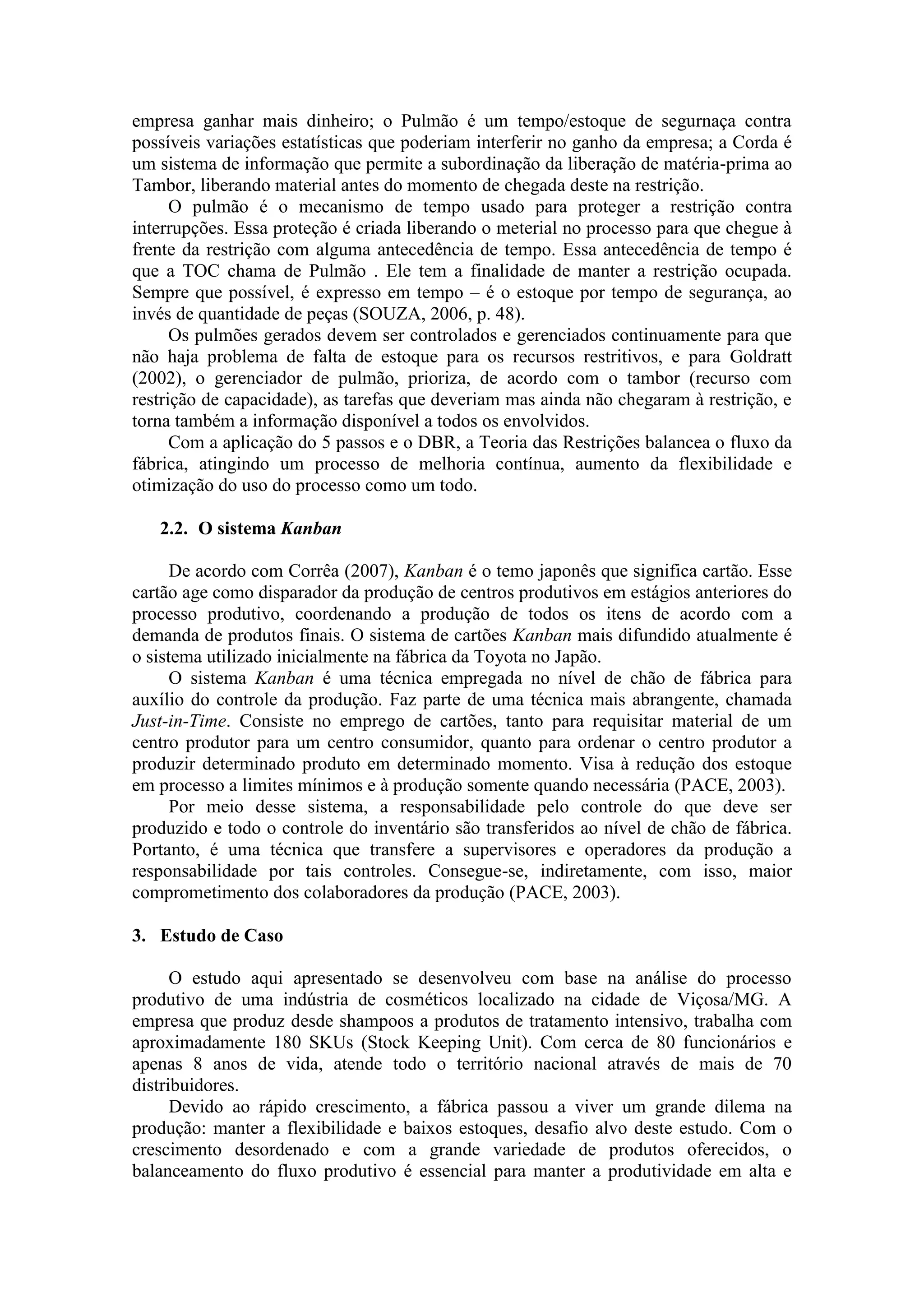 empresa ganhar mais dinheiro; o Pulmão é um tempo/estoque de segurnaça contra
possíveis variações estatísticas que poderiam interferir no ganho da empresa; a Corda é
um sistema de informação que permite a subordinação da liberação de matéria-prima ao
Tambor, liberando material antes do momento de chegada deste na restrição.
      O pulmão é o mecanismo de tempo usado para proteger a restrição contra
interrupções. Essa proteção é criada liberando o meterial no processo para que chegue à
frente da restrição com alguma antecedência de tempo. Essa antecedência de tempo é
que a TOC chama de Pulmão . Ele tem a finalidade de manter a restrição ocupada.
Sempre que possível, é expresso em tempo – é o estoque por tempo de segurança, ao
invés de quantidade de peças (SOUZA, 2006, p. 48).
      Os pulmões gerados devem ser controlados e gerenciados continuamente para que
não haja problema de falta de estoque para os recursos restritivos, e para Goldratt
(2002), o gerenciador de pulmão, prioriza, de acordo com o tambor (recurso com
restrição de capacidade), as tarefas que deveriam mas ainda não chegaram à restrição, e
torna também a informação disponível a todos os envolvidos.
      Com a aplicação do 5 passos e o DBR, a Teoria das Restrições balancea o fluxo da
fábrica, atingindo um processo de melhoria contínua, aumento da flexibilidade e
otimização do uso do processo como um todo.

   2.2. O sistema Kanban

      De acordo com Corrêa (2007), Kanban é o temo japonês que significa cartão. Esse
cartão age como disparador da produção de centros produtivos em estágios anteriores do
processo produtivo, coordenando a produção de todos os itens de acordo com a
demanda de produtos finais. O sistema de cartões Kanban mais difundido atualmente é
o sistema utilizado inicialmente na fábrica da Toyota no Japão.
      O sistema Kanban é uma técnica empregada no nível de chão de fábrica para
auxílio do controle da produção. Faz parte de uma técnica mais abrangente, chamada
Just-in-Time. Consiste no emprego de cartões, tanto para requisitar material de um
centro produtor para um centro consumidor, quanto para ordenar o centro produtor a
produzir determinado produto em determinado momento. Visa à redução dos estoque
em processo a limites mínimos e à produção somente quando necessária (PACE, 2003).
      Por meio desse sistema, a responsabilidade pelo controle do que deve ser
produzido e todo o controle do inventário são transferidos ao nível de chão de fábrica.
Portanto, é uma técnica que transfere a supervisores e operadores da produção a
responsabilidade por tais controles. Consegue-se, indiretamente, com isso, maior
comprometimento dos colaboradores da produção (PACE, 2003).

3. Estudo de Caso

      O estudo aqui apresentado se desenvolveu com base na análise do processo
produtivo de uma indústria de cosméticos localizado na cidade de Viçosa/MG. A
empresa que produz desde shampoos a produtos de tratamento intensivo, trabalha com
aproximadamente 180 SKUs (Stock Keeping Unit). Com cerca de 80 funcionários e
apenas 8 anos de vida, atende todo o território nacional através de mais de 70
distribuidores.
      Devido ao rápido crescimento, a fábrica passou a viver um grande dilema na
produção: manter a flexibilidade e baixos estoques, desafio alvo deste estudo. Com o
crescimento desordenado e com a grande variedade de produtos oferecidos, o
balanceamento do fluxo produtivo é essencial para manter a produtividade em alta e
 