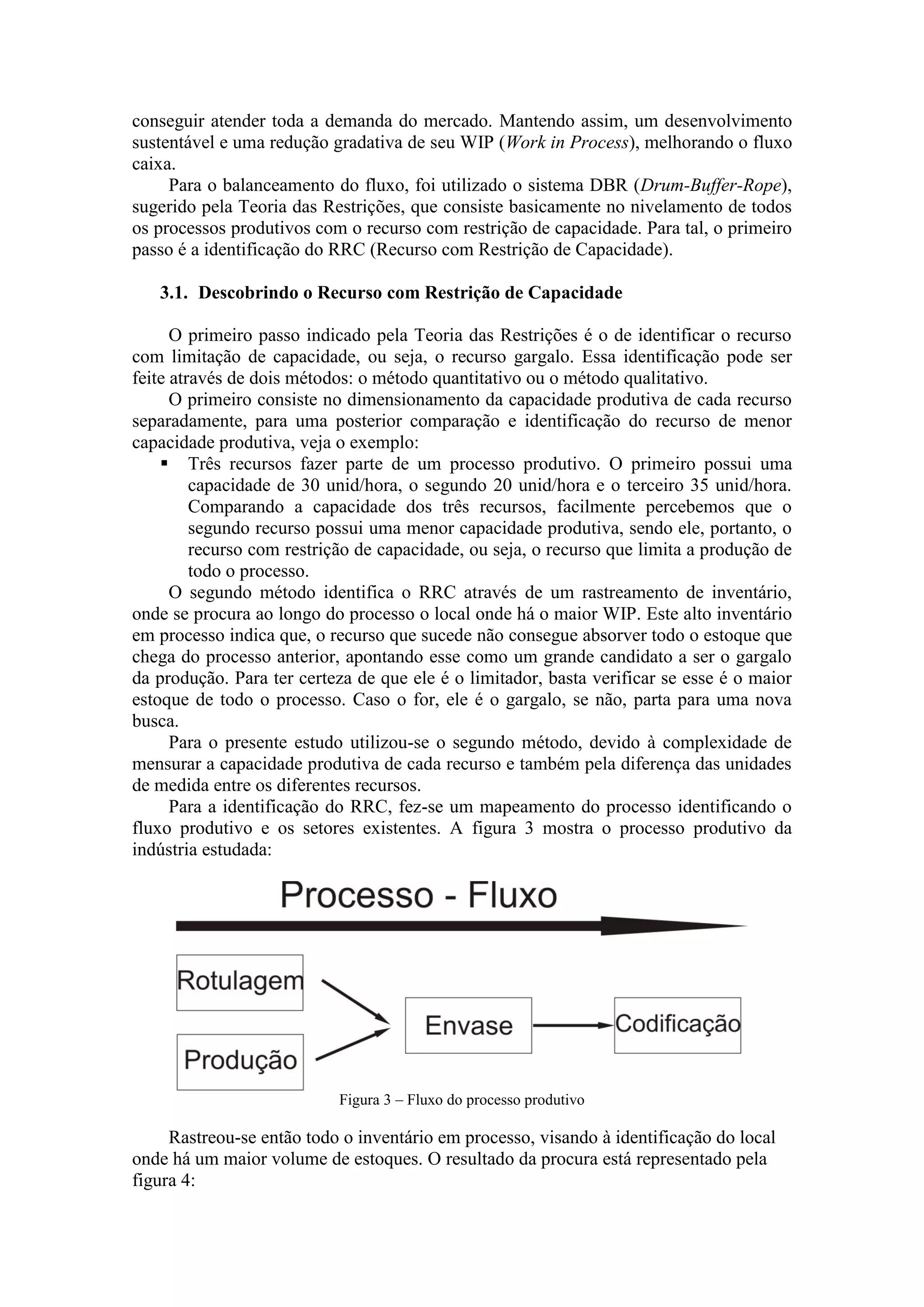 conseguir atender toda a demanda do mercado. Mantendo assim, um desenvolvimento
sustentável e uma redução gradativa de seu WIP (Work in Process), melhorando o fluxo
caixa.
     Para o balanceamento do fluxo, foi utilizado o sistema DBR (Drum-Buffer-Rope),
sugerido pela Teoria das Restrições, que consiste basicamente no nivelamento de todos
os processos produtivos com o recurso com restrição de capacidade. Para tal, o primeiro
passo é a identificação do RRC (Recurso com Restrição de Capacidade).

   3.1. Descobrindo o Recurso com Restrição de Capacidade

      O primeiro passo indicado pela Teoria das Restrições é o de identificar o recurso
com limitação de capacidade, ou seja, o recurso gargalo. Essa identificação pode ser
feite através de dois métodos: o método quantitativo ou o método qualitativo.
      O primeiro consiste no dimensionamento da capacidade produtiva de cada recurso
separadamente, para uma posterior comparação e identificação do recurso de menor
capacidade produtiva, veja o exemplo:
     Três recursos fazer parte de um processo produtivo. O primeiro possui uma
         capacidade de 30 unid/hora, o segundo 20 unid/hora e o terceiro 35 unid/hora.
         Comparando a capacidade dos três recursos, facilmente percebemos que o
         segundo recurso possui uma menor capacidade produtiva, sendo ele, portanto, o
         recurso com restrição de capacidade, ou seja, o recurso que limita a produção de
         todo o processo.
      O segundo método identifica o RRC através de um rastreamento de inventário,
onde se procura ao longo do processo o local onde há o maior WIP. Este alto inventário
em processo indica que, o recurso que sucede não consegue absorver todo o estoque que
chega do processo anterior, apontando esse como um grande candidato a ser o gargalo
da produção. Para ter certeza de que ele é o limitador, basta verificar se esse é o maior
estoque de todo o processo. Caso o for, ele é o gargalo, se não, parta para uma nova
busca.
      Para o presente estudo utilizou-se o segundo método, devido à complexidade de
mensurar a capacidade produtiva de cada recurso e também pela diferença das unidades
de medida entre os diferentes recursos.
      Para a identificação do RRC, fez-se um mapeamento do processo identificando o
fluxo produtivo e os setores existentes. A figura 3 mostra o processo produtivo da
indústria estudada:




                           Figura 3 – Fluxo do processo produtivo

     Rastreou-se então todo o inventário em processo, visando à identificação do local
onde há um maior volume de estoques. O resultado da procura está representado pela
figura 4:
 