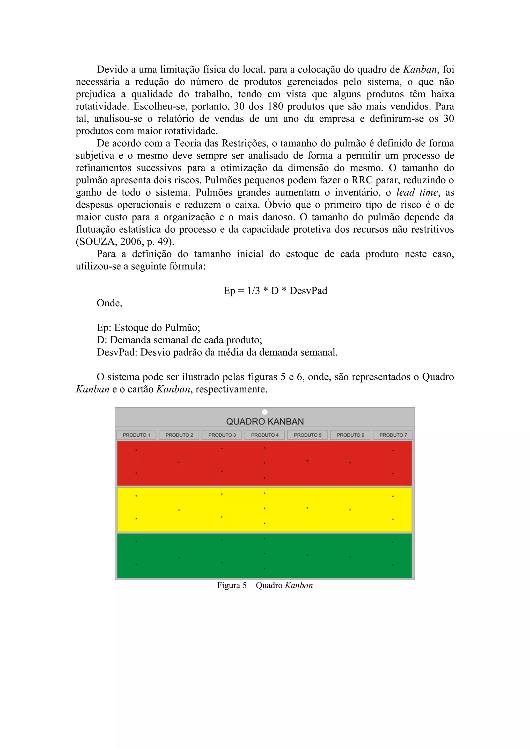 Devido a uma limitação física do local, para a colocação do quadro de Kanban, foi
necessária a redução do número de produtos gerenciados pelo sistema, o que não
prejudica a qualidade do trabalho, tendo em vista que alguns produtos têm baixa
rotatividade. Escolheu-se, portanto, 30 dos 180 produtos que são mais vendidos. Para
tal, analisou-se o relatório de vendas de um ano da empresa e definiram-se os 30
produtos com maior rotatividade.
      De acordo com a Teoria das Restrições, o tamanho do pulmão é definido de forma
subjetiva e o mesmo deve sempre ser analisado de forma a permitir um processo de
refinamentos sucessivos para a otimização da dimensão do mesmo. O tamanho do
pulmão apresenta dois riscos. Pulmões pequenos podem fazer o RRC parar, reduzindo o
ganho de todo o sistema. Pulmões grandes aumentam o inventário, o lead time, as
despesas operacionais e reduzem o caixa. Óbvio que o primeiro tipo de risco é o de
maior custo para a organização e o mais danoso. O tamanho do pulmão depende da
flutuação estatística do processo e da capacidade protetiva dos recursos não restritivos
(SOUZA, 2006, p. 49).
      Para a definição do tamanho inicial do estoque de cada produto neste caso,
utilizou-se a seguinte fórmula:

                                  Ep = 1/3 * D * DesvPad
    Onde,

    Ep: Estoque do Pulmão;
    D: Demanda semanal de cada produto;
    DesvPad: Desvio padrão da média da demanda semanal.

    O sistema pode ser ilustrado pelas figuras 5 e 6, onde, são representados o Quadro
Kanban e o cartão Kanban, respectivamente.




                                Figura 5 – Quadro Kanban
 