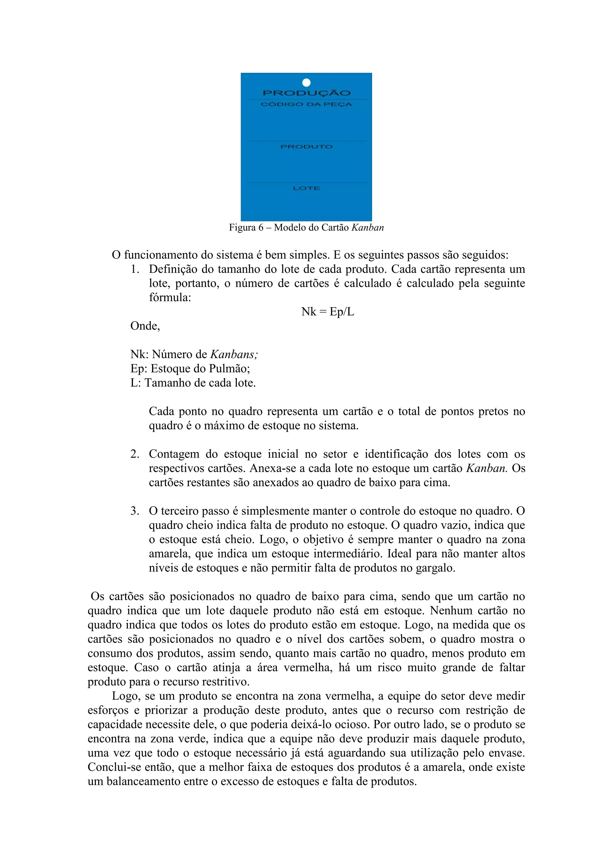 Figura 6 – Modelo do Cartão Kanban

    O funcionamento do sistema é bem simples. E os seguintes passos são seguidos:
       1. Definição do tamanho do lote de cada produto. Cada cartão representa um
           lote, portanto, o número de cartões é calculado é calculado pela seguinte
           fórmula:
                                        Nk = Ep/L
       Onde,

        Nk: Número de Kanbans;
        Ep: Estoque do Pulmão;
        L: Tamanho de cada lote.

            Cada ponto no quadro representa um cartão e o total de pontos pretos no
            quadro é o máximo de estoque no sistema.

        2. Contagem do estoque inicial no setor e identificação dos lotes com os
           respectivos cartões. Anexa-se a cada lote no estoque um cartão Kanban. Os
           cartões restantes são anexados ao quadro de baixo para cima.

        3. O terceiro passo é simplesmente manter o controle do estoque no quadro. O
           quadro cheio indica falta de produto no estoque. O quadro vazio, indica que
           o estoque está cheio. Logo, o objetivo é sempre manter o quadro na zona
           amarela, que indica um estoque intermediário. Ideal para não manter altos
           níveis de estoques e não permitir falta de produtos no gargalo.

 Os cartões são posicionados no quadro de baixo para cima, sendo que um cartão no
quadro indica que um lote daquele produto não está em estoque. Nenhum cartão no
quadro indica que todos os lotes do produto estão em estoque. Logo, na medida que os
cartões são posicionados no quadro e o nível dos cartões sobem, o quadro mostra o
consumo dos produtos, assim sendo, quanto mais cartão no quadro, menos produto em
estoque. Caso o cartão atinja a área vermelha, há um risco muito grande de faltar
produto para o recurso restritivo.
     Logo, se um produto se encontra na zona vermelha, a equipe do setor deve medir
esforços e priorizar a produção deste produto, antes que o recurso com restrição de
capacidade necessite dele, o que poderia deixá-lo ocioso. Por outro lado, se o produto se
encontra na zona verde, indica que a equipe não deve produzir mais daquele produto,
uma vez que todo o estoque necessário já está aguardando sua utilização pelo envase.
Conclui-se então, que a melhor faixa de estoques dos produtos é a amarela, onde existe
um balanceamento entre o excesso de estoques e falta de produtos.
 