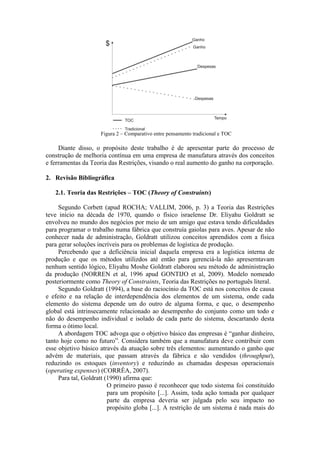 Figura 2 – Comparativo entre pensamento tradicional e TOC

     Diante disso, o propósito deste trabalho é de apresentar parte do processo de
construção de melhoria contínua em uma empresa de manufatura através dos conceitos
e ferramentas da Teoria das Restrições, visando o real aumento do ganho na corporação.

2. Revisão Bibliográfica

   2.1. Teoria das Restrições – TOC (Theory of Constraints)

     Segundo Corbett (apud ROCHA; VALLIM, 2006, p. 3) a Teoria das Restrições
teve início na década de 1970, quando o físico israelense Dr. Eliyahu Goldratt se
envolveu no mundo dos negócios por meio de um amigo que estava tendo dificuldades
para programar o trabalho numa fábrica que construía gaiolas para aves. Apesar de não
conhecer nada de administração, Goldratt utilizou conceitos aprendidos com a física
para gerar soluções incríveis para os problemas de logística de produção.
     Percebendo que a deficiência inicial daquela empresa era a logística interna de
produção e que os métodos utilizdos até então para gerenciá-la não apreserntavam
nenhum sentido lógico, Eliyahu Moshe Goldratt elaborou seu método de administração
da produção (NORREN et al, 1996 apud GONTIJO et al, 2009). Modelo nomeado
posteriormente como Theory of Constraints, Teoria das Restrições no português literal.
     Segundo Goldratt (1994), a base do raciocínio da TOC está nos conceitos de causa
e efeito e na relação de interdependência dos elementos de um sistema, onde cada
elemento do sistema depende um do outro de alguma forma, e que, o desempenho
global está intrinsecamente relacionado ao desempenho do conjunto como um todo e
não do desempenho individual e isolado de cada parte do sistema, descartando desta
forma o ótimo local.
     A abordagem TOC advoga que o objetivo básico das empresas é “ganhar dinheiro,
tanto hoje como no futuro”. Considera também que a manufatura deve contribuir com
esse objetivo básico através da atuação sobre três elementos: aumentando o ganho que
advém de materiais, que passam através da fábrica e são vendidos (throughput),
reduzindo os estoques (inventory) e reduzindo as chamadas despesas operacionais
(operating expenses) (CORRÊA, 2007).
     Para tal, Goldratt (1990) afirma que:
                         O primeiro passo é reconhecer que todo sistema foi constituído
                         para um propósito [...]. Assim, toda ação tomada por qualquer
                         parte da empresa deveria ser julgada pelo seu impacto no
                         propósito globa [...]. A restrição de um sistema é nada mais do
 