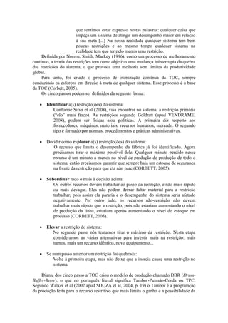que sentimos estar expresso nestas palavras: qualquer coisa que
                         impeça um sistema de atingir um desempenho maior em relação
                         à sua meta [...] Na nossa realidade qualquer sistema tem bem
                         poucas restrições e ao mesmo tempo qualquer sistema na
                         realidade tem que ter pelo menos uma restrição.
     Definida por Norren, Smith, Mackey (1996), como um processo de melhoramento
contínuo, a teoria das restrições tem como objetivo uma mudança ininterrupta da quebra
das restrições do sistema, o que provoca uma melhoria sem limites da produtividade
global.
     Para tanto, foi criado o processo de otimização contínua da TOC, sempre
conduzindo os esforços em direção à meta de qualquer sistema. Esse processo é a base
da TOC (Corbett, 2005).
     Os cinco passos podem ser definidos da seguinte forma:

       Identificar a(s) restrição(ões) do sistema:
          Conforme Silva et al (2008), visa encontrar no sistema, a restrição primária
          (“elo” mais fraco). As restrições segundo Goldratt (apud VENDRAME,
          2008), podem ser físicas e/ou políticas. A primeira diz respeito aos
          fornecedores, máquinas, materiais, recursos humanos, mercado. O segundo
          tipo é formado por normas, procedimentos e práticas administrativas.

       Decidir como explorar a(s) restrição(ões) do sistema:
          O recurso que limita o desempenho da fábrica já foi identificado. Agora
          precisamos tirar o máximo possível dele. Qualquer minuto perdido nesse
          recurso é um minuto a menos no nível de produção de produção de todo o
          sistema, então precisamos garantir que sempre haja um estoque de segurança
          na frente da restrição para que ela não pare (CORBETT, 2005).

       Subordinar tudo o mais à decisão acima:
          Os outros recursos devem trabalhar ao passo da restrição, e não mais rápido
          ou mais devagar. Eles não podem deixar faltar material para a restrição
          trabalhar, pois assim ela pararia e o desempenho do sistema seria afetado
          negativamente. Por outro lado, os recursos não-restrição não devem
          trabalhar mais rápido que a restrição, pois não estariam aumentando o nível
          de produção da linha, estariam apenas aumentando o nível do estoque em
          processo (CORBETT, 2005).

       Elevar a restrição do sistema:
          No segundo passo nós tentamos tirar o máximo da restrição. Nesta etapa
          consideramos as várias alternativas para investir mais na restrição: mais
          turnos, mais um recurso idêntico, novo equipamento...

       Se num passo anterior um restrição foi quebrada:
          Volte à primeira etapa, mas não deixe que a inércia cause uma restrição no
           sistema.

     Diante dos cinco passo a TOC criou o modelo de produção chamado DBR (Drum-
Buffer-Rope), o que no português literal significa Tambor-Pulmão-Corda ou TPC.
Segundo Walker et al (2002 apud SOUZA et al, 2004, p. 19) o Tambor é a programção
da produção feita para o recurso restritivo que mais limita o ganho e a possibilidade da
 