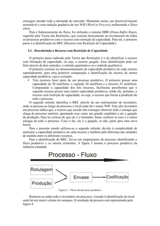 conseguir atender toda a demanda do mercado. Mantendo assim, um desenvolvimento
sustentável e uma redução gradativa de seu WIP (Work in Process), melhorando o fluxo
caixa.
     Para o balanceamento do fluxo, foi utilizado o sistema DBR (Drum-Buffer-Rope),
sugerido pela Teoria das Restrições, que consiste basicamente no nivelamento de todos
os processos produtivos com o recurso com restrição de capacidade. Para tal, o primeiro
passo é a identificação do RRC (Recurso com Restrição de Capacidade).

   3.1. Descobrindo o Recurso com Restrição de Capacidade

      O primeiro passo indicado pela Teoria das Restrições é o de identificar o recurso
com limitação de capacidade, ou seja, o recurso gargalo. Essa identificação pode ser
feite através de dois métodos: o método quantitativo ou o método qualitativo.
      O primeiro consiste no dimensionamento da capacidade produtiva de cada recurso
separadamente, para uma posterior comparação e identificação do recurso de menor
capacidade produtiva, veja o exemplo:
     Três recursos fazer parte de um processo produtivo. O primeiro possui uma
         capacidade de 30 unid/hora, o segundo 20 unid/hora e o terceiro 35 unid/hora.
         Comparando a capacidade dos três recursos, facilmente percebemos que o
         segundo recurso possui uma menor capacidade produtiva, sendo ele, portanto, o
         recurso com restrição de capacidade, ou seja, o recurso que limita a produção de
         todo o processo.
      O segundo método identifica o RRC através de um rastreamento de inventário,
onde se procura ao longo do processo o local onde há o maior WIP. Este alto inventário
em processo indica que, o recurso que sucede não consegue absorver todo o estoque que
chega do processo anterior, apontando esse como um grande candidato a ser o gargalo
da produção. Para ter certeza de que ele é o limitador, basta verificar se esse é o maior
estoque de todo o processo. Caso o for, ele é o gargalo, se não, parta para uma nova
busca.
      Para o presente estudo utilizou-se o segundo método, devido à complexidade de
mensurar a capacidade produtiva de cada recurso e também pela diferença das unidades
de medida entre os diferentes recursos.
      Para a identificação do RRC, fez-se um mapeamento do processo identificando o
fluxo produtivo e os setores existentes. A figura 3 mostra o processo produtivo da
indústria estudada:




                           Figura 3 – Fluxo do processo produtivo

     Rastreou-se então todo o inventário em processo, visando à identificação do local
onde há um maior volume de estoques. O resultado da procura está representado pela
figura 4:
 